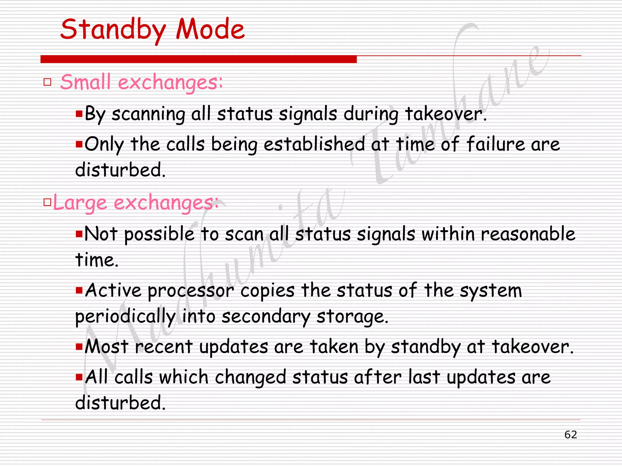 M
adhum
ita
T
am
hane
62
Standby Mode
□ Small exchanges:
■By scanning all status signals during takeover.
■Only the calls being established at time of failure are
disturbed.
□Large exchanges:
■Not possible to scan all status signals within reasonable
time.
■Active processor copies the status of the system
periodically into secondary storage.
■Most recent updates are taken by standby at takeover.
■All calls which changed status after last updates are
disturbed.
 