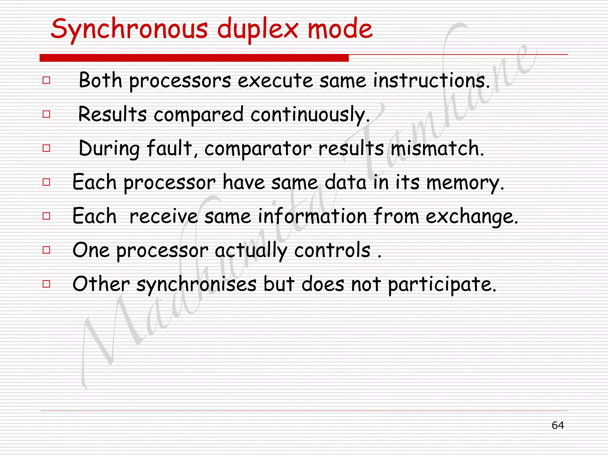 M
adhum
ita
T
am
hane
64
Synchronous duplex mode
□ Both processors execute same instructions.
□ Results compared continuously.
□ During fault, comparator results mismatch.
□ Each processor have same data in its memory.
□ Each receive same information from exchange.
□ One processor actually controls .
□ Other synchronises but does not participate.
 