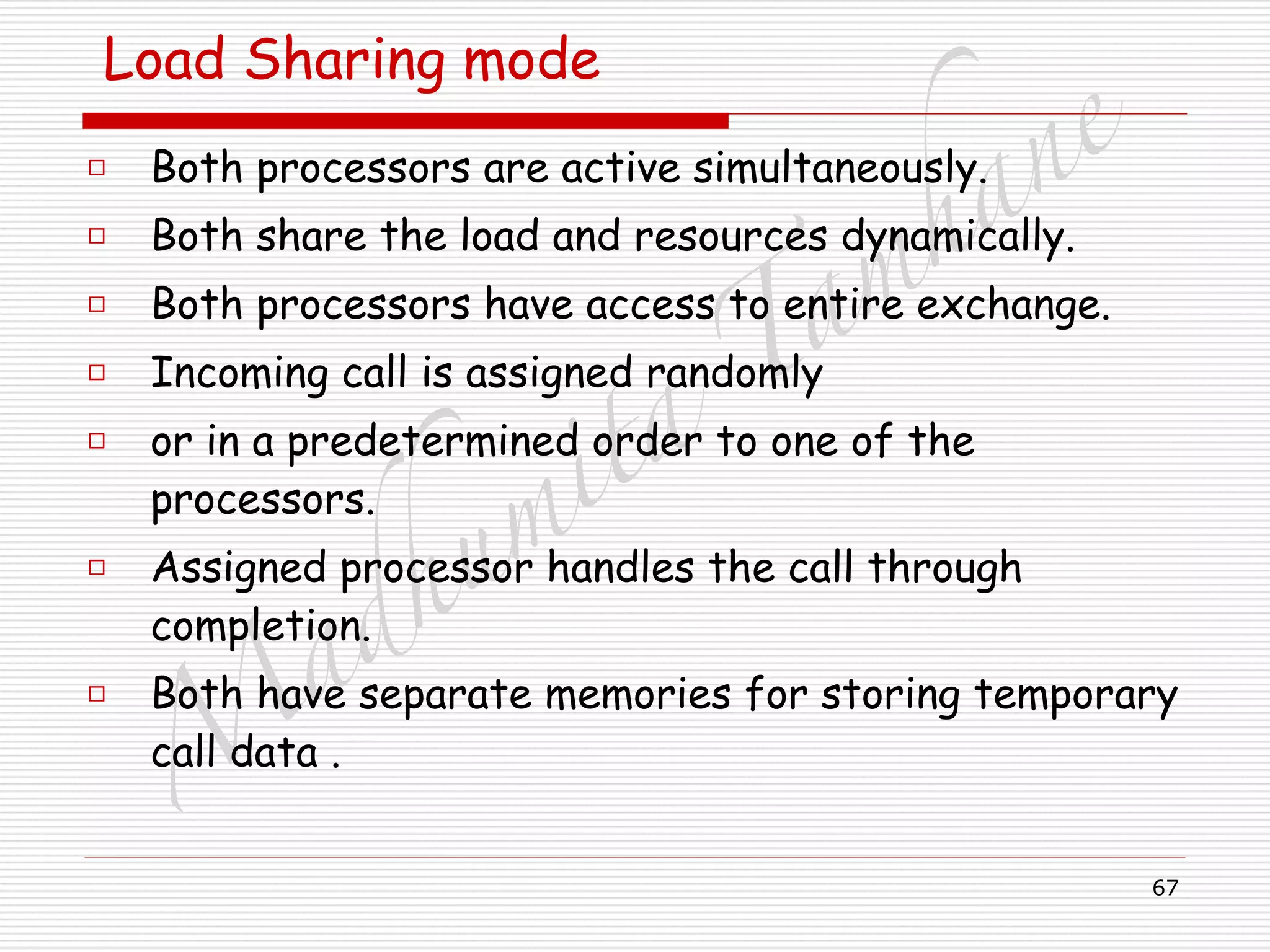 M
adhum
ita
T
am
hane
67
Load Sharing mode
□ Both processors are active simultaneously.
□ Both share the load and resources dynamically.
□ Both processors have access to entire exchange.
□ Incoming call is assigned randomly
□ or in a predetermined order to one of the
processors.
□ Assigned processor handles the call through
completion.
□ Both have separate memories for storing temporary
call data .
 