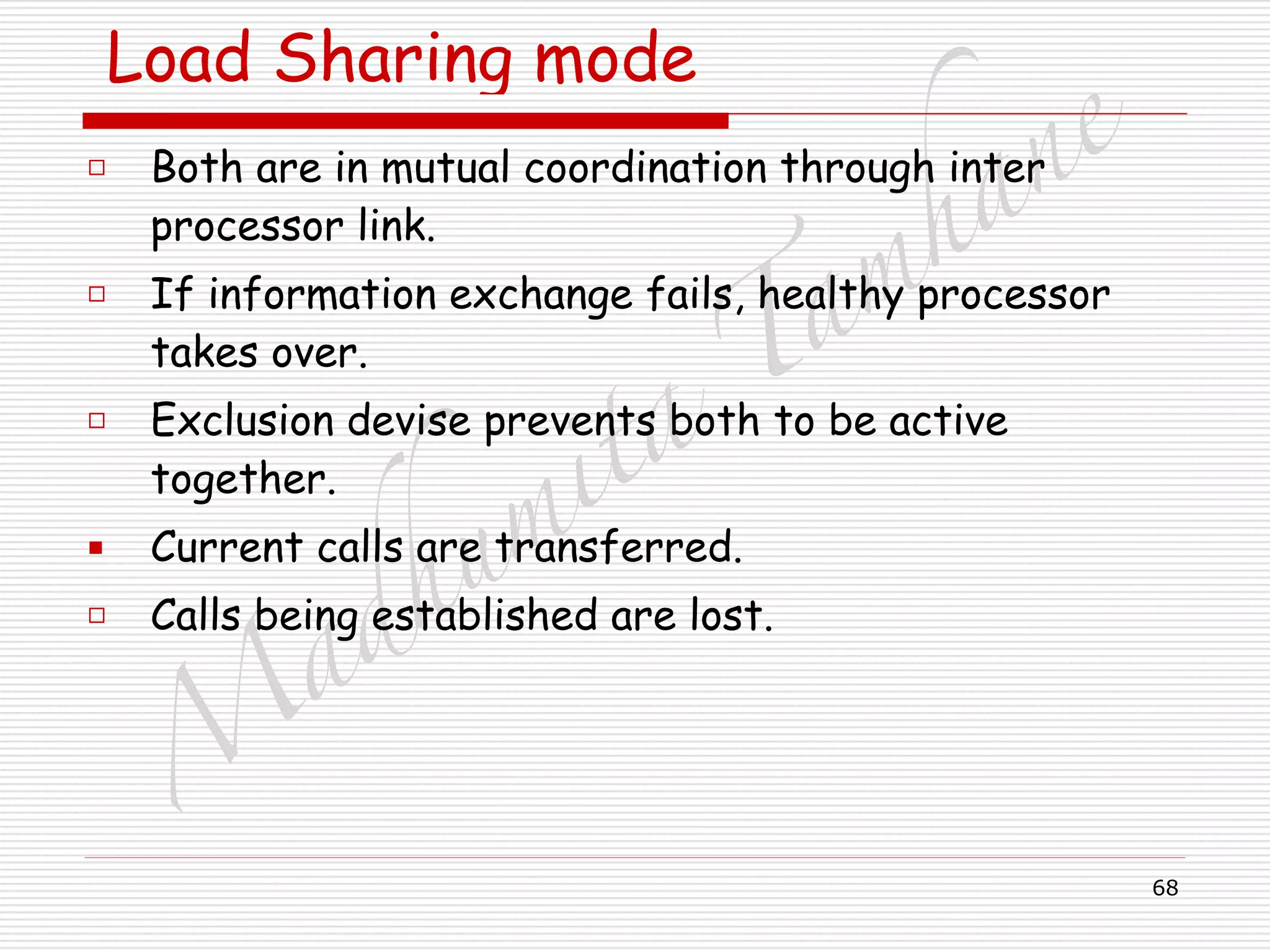 M
adhum
ita
T
am
hane
68
Load Sharing mode
□ Both are in mutual coordination through inter
processor link.
□ If information exchange fails, healthy processor
takes over.
□ Exclusion devise prevents both to be active
together.
▪ Current calls are transferred.
□ Calls being established are lost.
 
