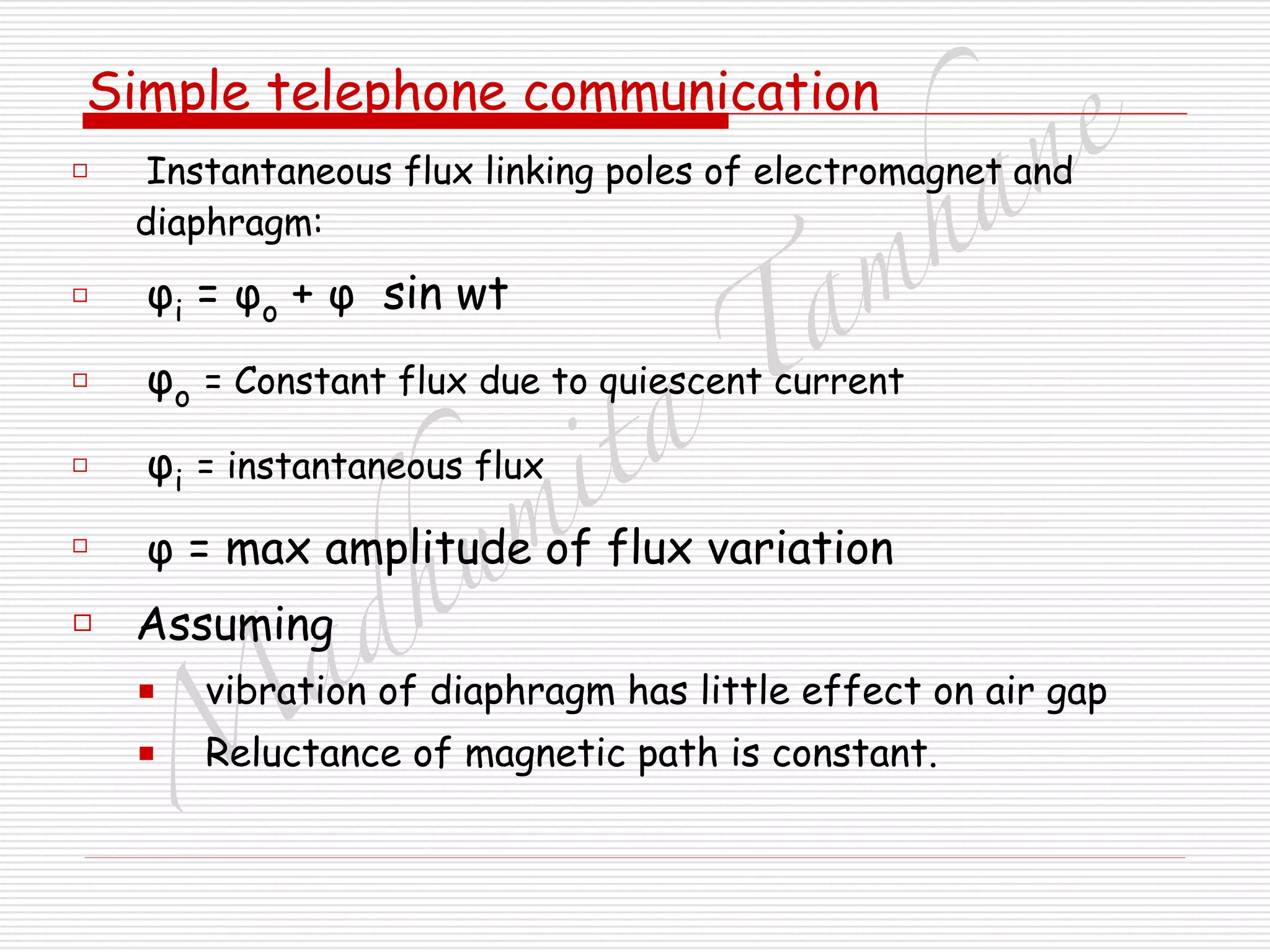 M
adhum
ita
T
am
hane
Simple telephone communication
□ Instantaneous flux linking poles of electromagnet and
diaphragm:
□ φi = φo + φ sin wt
□ φo = Constant flux due to quiescent current
□ φi = instantaneous flux
□ φ = max amplitude of flux variation
□ Assuming
■ vibration of diaphragm has little effect on air gap
■ Reluctance of magnetic path is constant.
 