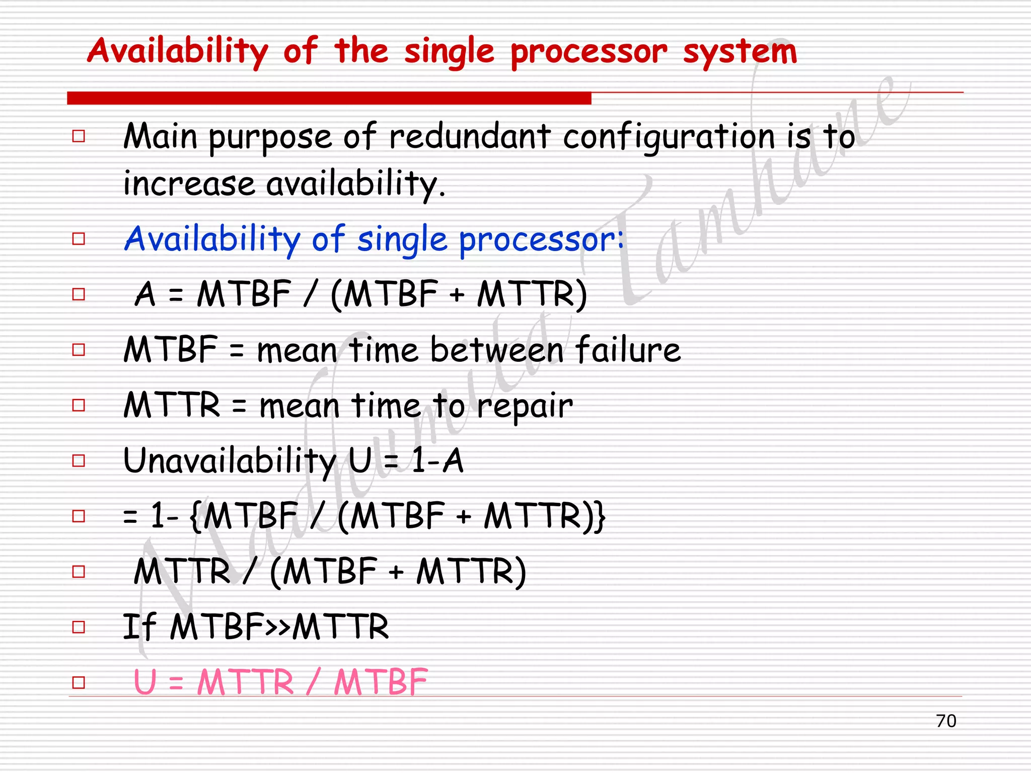 M
adhum
ita
T
am
hane
70
Availability of the single processor system 
□ Main purpose of redundant configuration is to
increase availability.
□ Availability of single processor:
□ A = MTBF / (MTBF + MTTR)
□ MTBF = mean time between failure
□ MTTR = mean time to repair
□ Unavailability U = 1-A
□ = 1- {MTBF / (MTBF + MTTR)}
□ MTTR / (MTBF + MTTR)
□ If MTBF>>MTTR
□ U = MTTR / MTBF
 