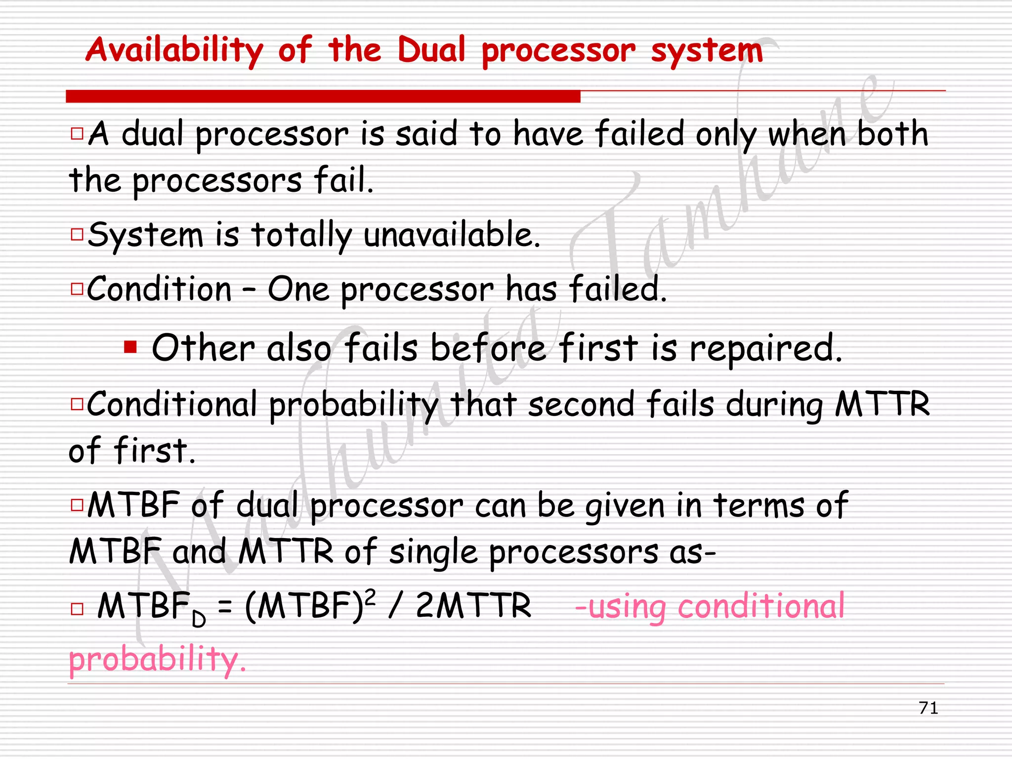 M
adhum
ita
T
am
hane
71
Availability of the Dual processor system 
□A dual processor is said to have failed only when both
the processors fail.
□System is totally unavailable.
□Condition – One processor has failed.
■ Other also fails before first is repaired.
□Conditional probability that second fails during MTTR
of first.
□MTBF of dual processor can be given in terms of
MTBF and MTTR of single processors as-
□ MTBFD = (MTBF)2
/ 2MTTR -using conditional
probability.
 