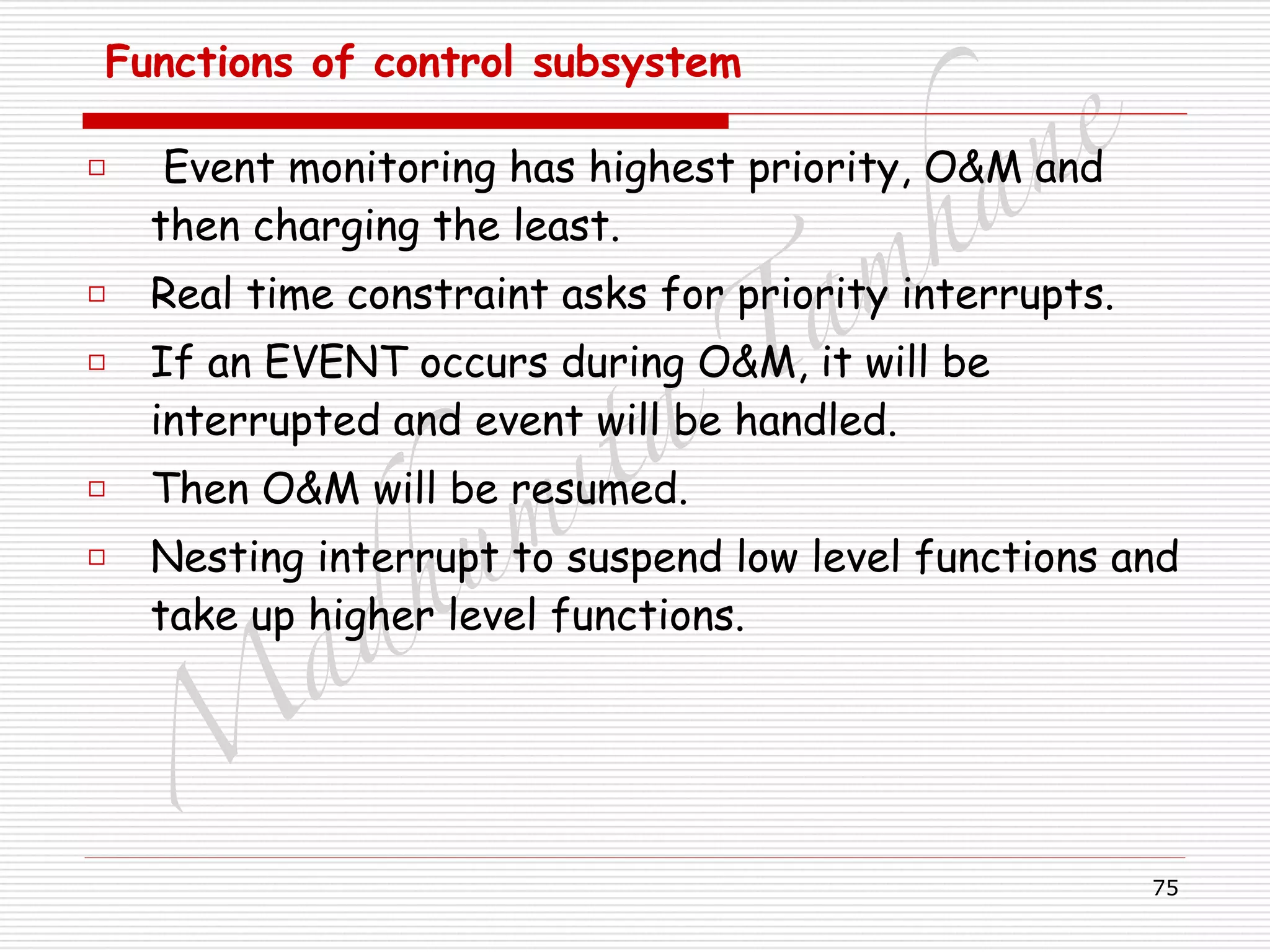 M
adhum
ita
T
am
hane
75
Functions of control subsystem
□ Event monitoring has highest priority, O&M and
then charging the least.
□ Real time constraint asks for priority interrupts.
□ If an EVENT occurs during O&M, it will be
interrupted and event will be handled.
□ Then O&M will be resumed.
□ Nesting interrupt to suspend low level functions and
take up higher level functions.
 
