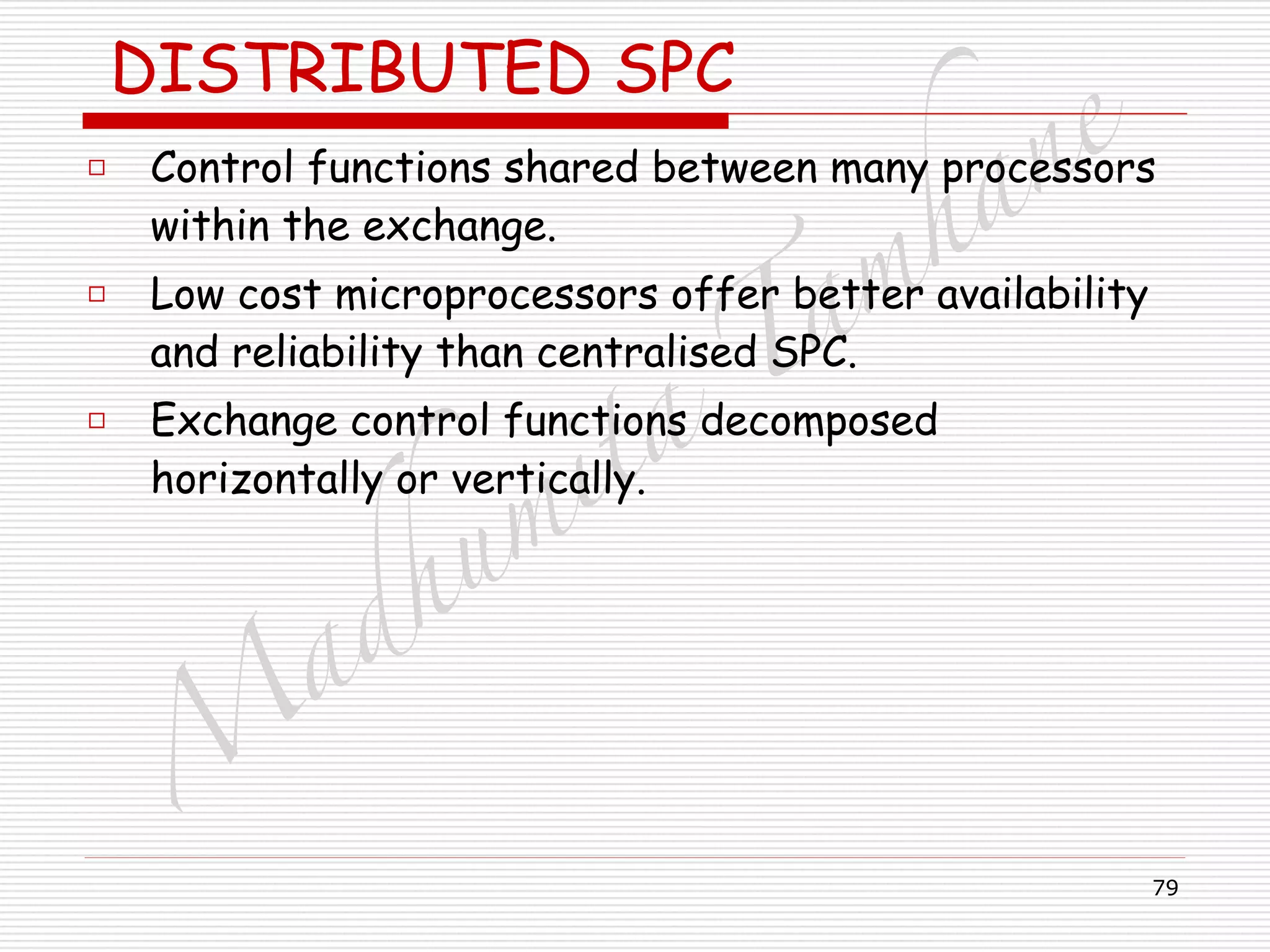 M
adhum
ita
T
am
hane
79
DISTRIBUTED SPC
□ Control functions shared between many processors
within the exchange.
□ Low cost microprocessors offer better availability
and reliability than centralised SPC.
□ Exchange control functions decomposed
horizontally or vertically.
 