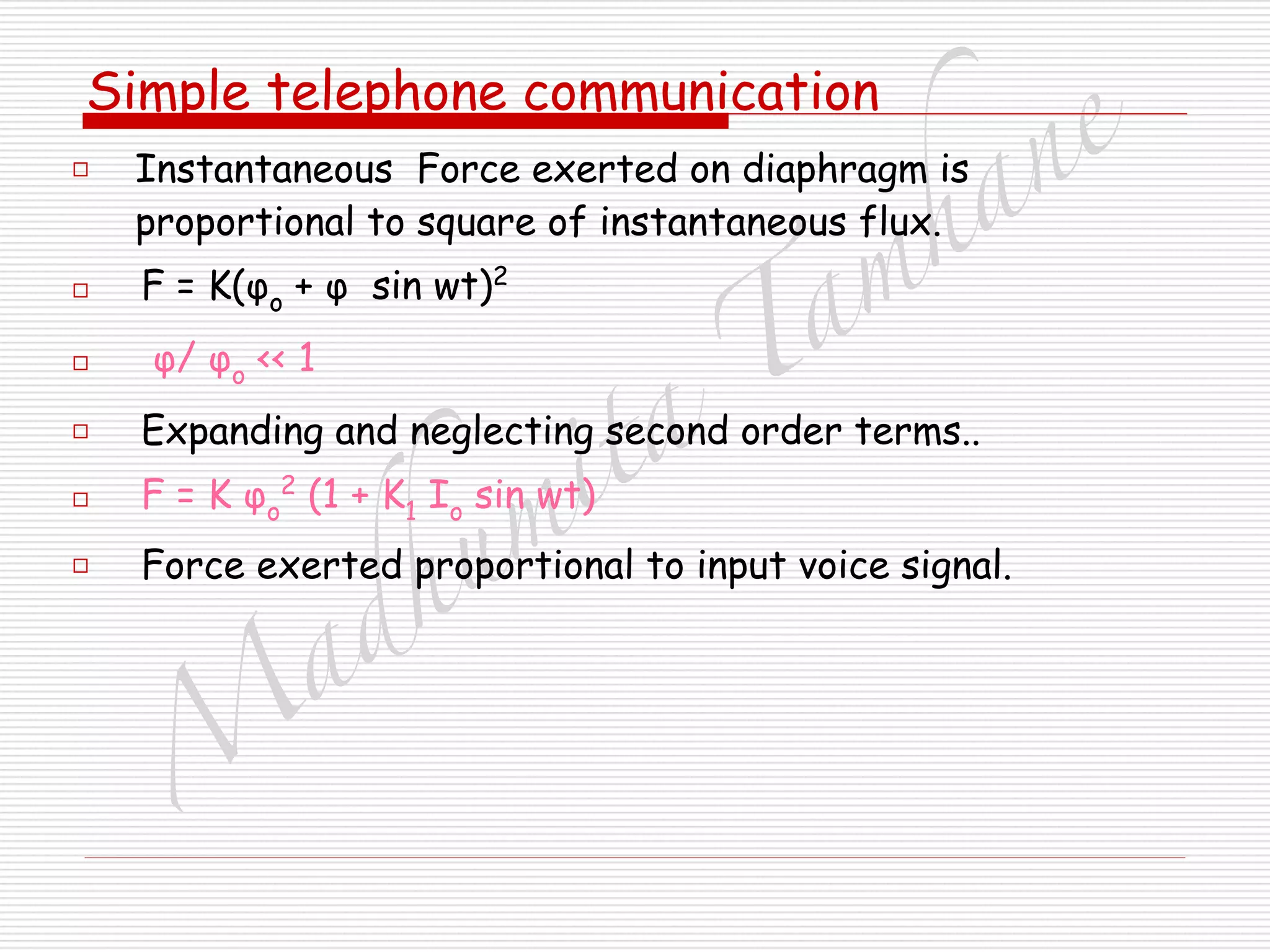 M
adhum
ita
T
am
hane
Simple telephone communication
□ Instantaneous Force exerted on diaphragm is
proportional to square of instantaneous flux.
□ F = K(φo + φ sin wt)2
□ φ/ φo << 1
□ Expanding and neglecting second order terms..
□ F = K φo
2
(1 + K1 Io sin wt)
□ Force exerted proportional to input voice signal.
 