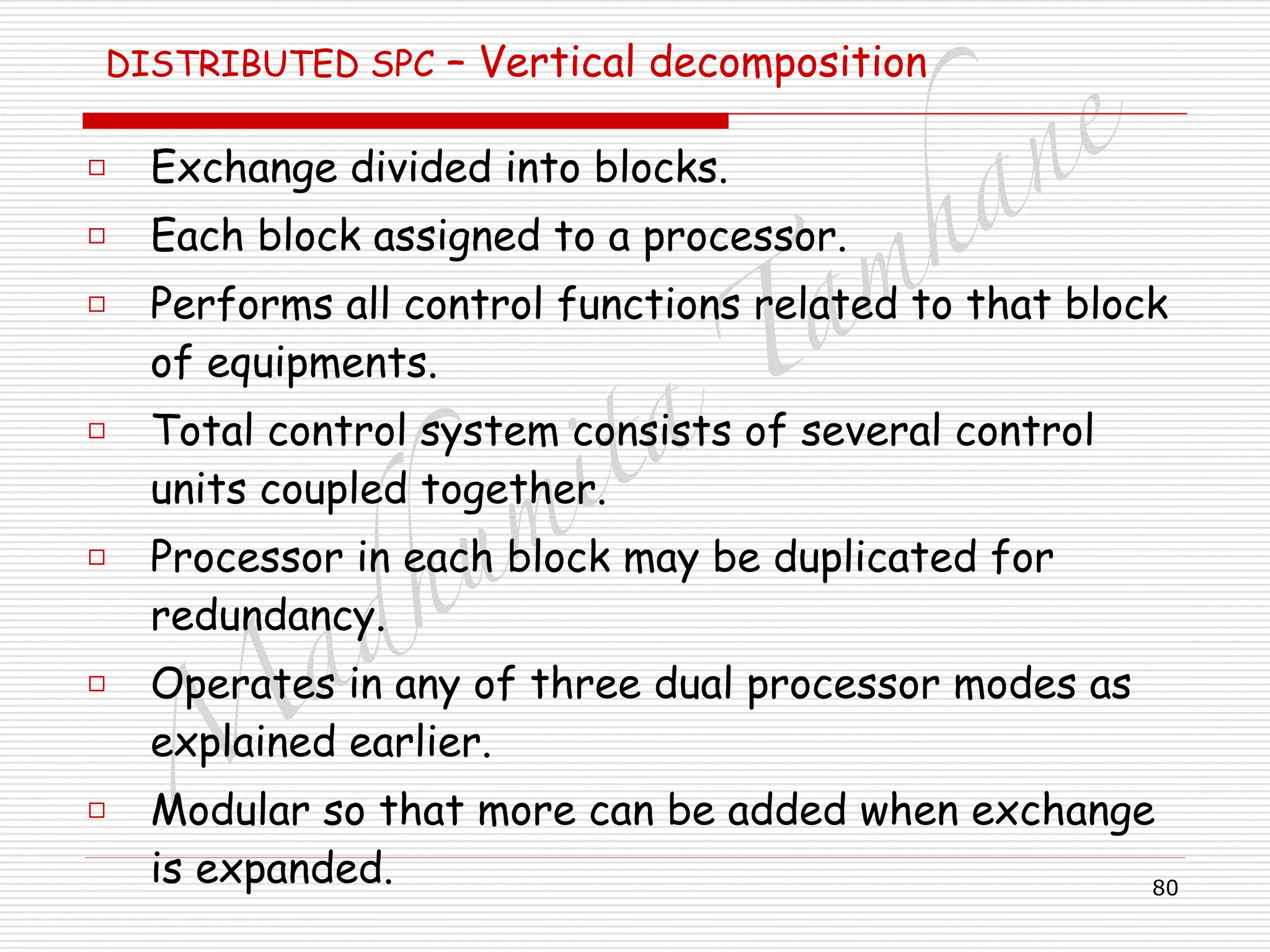 M
adhum
ita
T
am
hane
80
DISTRIBUTED SPC – Vertical decomposition 
□ Exchange divided into blocks.
□ Each block assigned to a processor.
□ Performs all control functions related to that block
of equipments.
□ Total control system consists of several control
units coupled together.
□ Processor in each block may be duplicated for
redundancy.
□ Operates in any of three dual processor modes as
explained earlier.
□ Modular so that more can be added when exchange
is expanded.
 