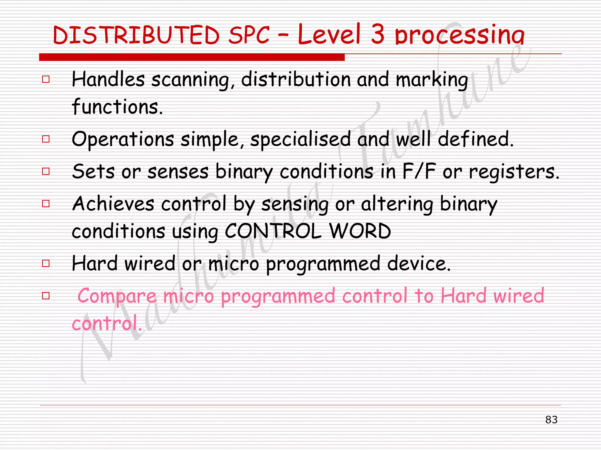 M
adhum
ita
T
am
hane
83
DISTRIBUTED SPC – Level 3 processing
□ Handles scanning, distribution and marking
functions.
□ Operations simple, specialised and well defined.
□ Sets or senses binary conditions in F/F or registers.
□ Achieves control by sensing or altering binary
conditions using CONTROL WORD
□ Hard wired or micro programmed device.
□ Compare micro programmed control to Hard wired
control.
 