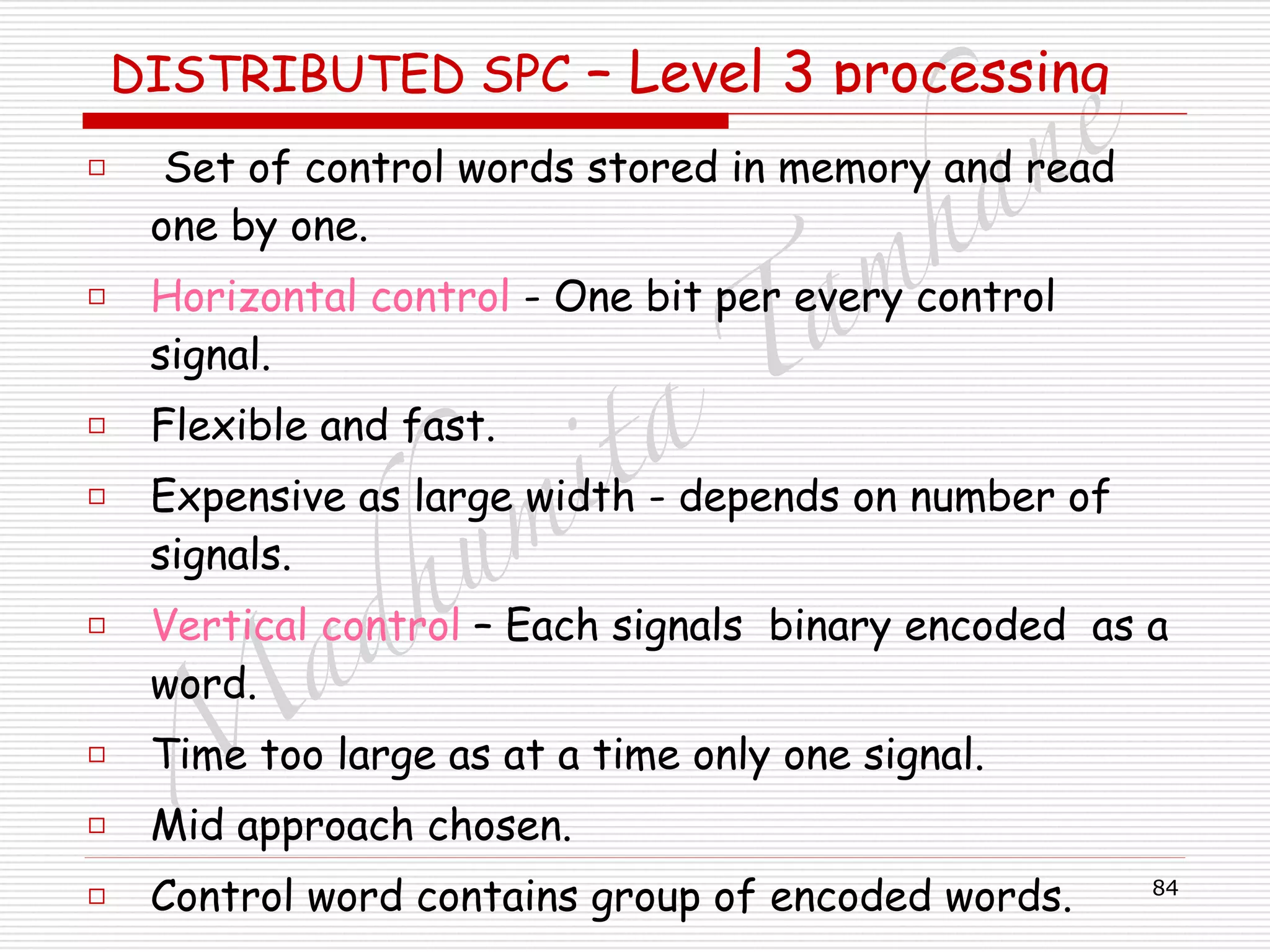 M
adhum
ita
T
am
hane
84
DISTRIBUTED SPC – Level 3 processing
□ Set of control words stored in memory and read
one by one.
□ Horizontal control - One bit per every control
signal.
□ Flexible and fast.
□ Expensive as large width - depends on number of
signals.
□ Vertical control – Each signals binary encoded as a
word.
□ Time too large as at a time only one signal.
□ Mid approach chosen.
□ Control word contains group of encoded words.
 