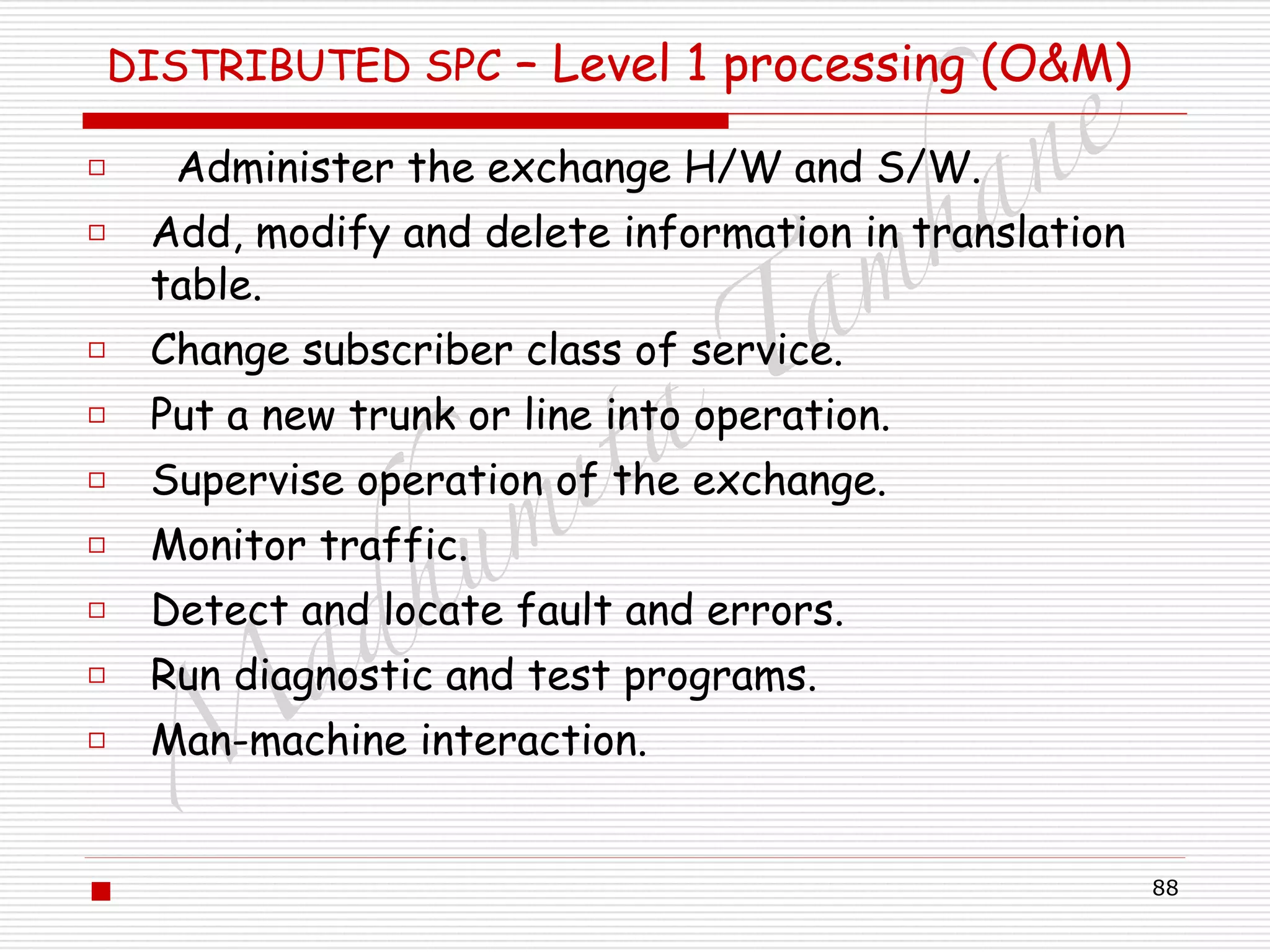M
adhum
ita
T
am
hane
88
DISTRIBUTED SPC – Level 1 processing (O&M)
□ Administer the exchange H/W and S/W.
□ Add, modify and delete information in translation
table.
□ Change subscriber class of service.
□ Put a new trunk or line into operation.
□ Supervise operation of the exchange.
□ Monitor traffic.
□ Detect and locate fault and errors.
□ Run diagnostic and test programs.
□ Man-machine interaction.
!
▪
 