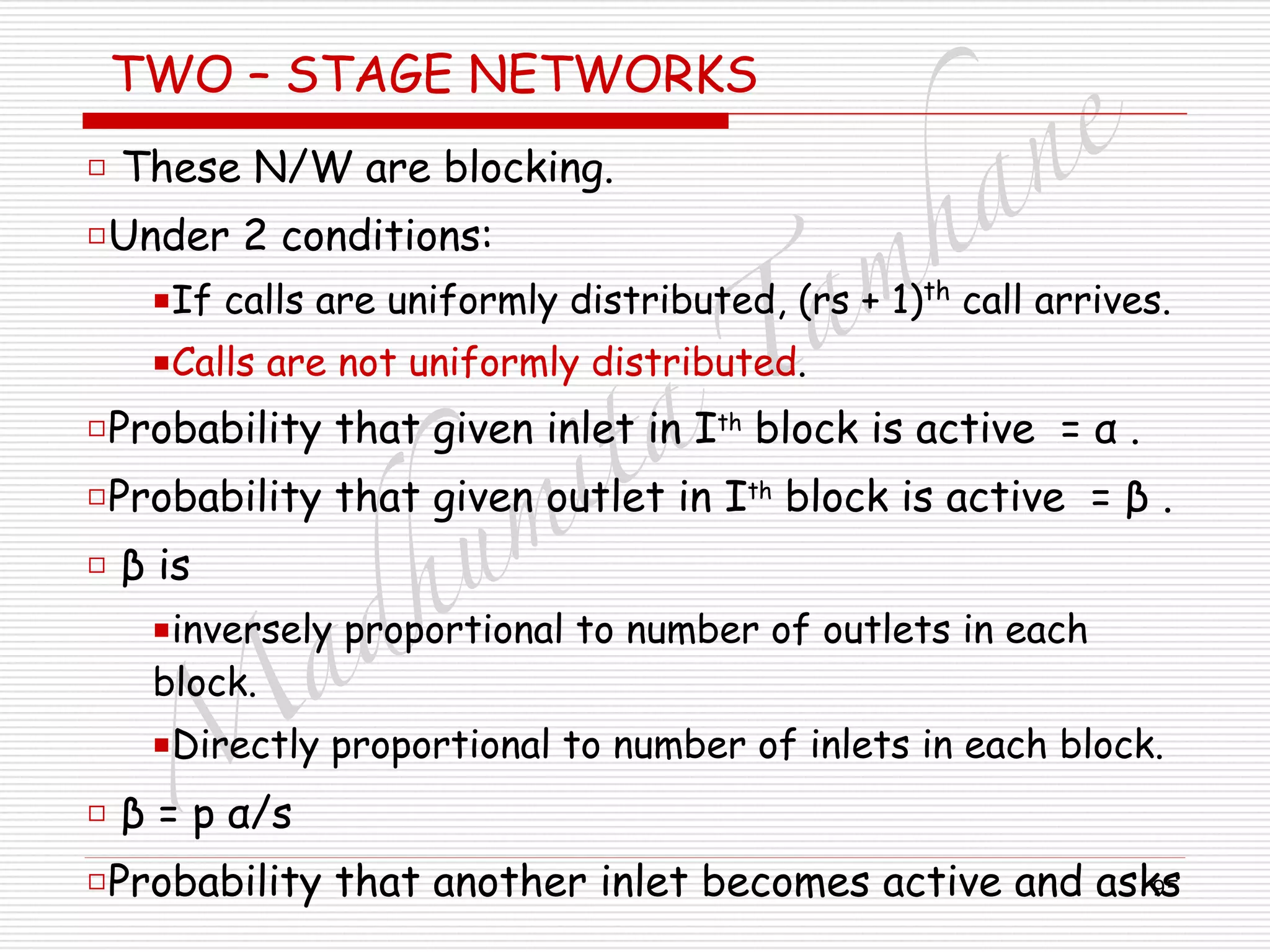 M
adhum
ita
T
am
hane
95
TWO – STAGE NETWORKS
□ These N/W are blocking.
□Under 2 conditions:
■If calls are uniformly distributed, (rs + 1)th
call arrives.
■Calls are not uniformly distributed.
□Probability that given inlet in Ith
block is active = α .
□Probability that given outlet in Ith
block is active = β .
□ β is
■inversely proportional to number of outlets in each
block.
■Directly proportional to number of inlets in each block.
□ β = p α/s
□Probability that another inlet becomes active and asks
 