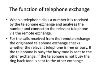 The function of telephone exchangeWhen a telephone dials a number it is received by the telephone exchange and analyses the number and connect to the relevant telephone via the remote exchange.For the calls received from the remote exchange the originated telephone exchange checks whether the relevant telephone is free or busy. If the telephone is busy the busy tone is sent to the other exchange. If the telephone is not busy the ring back tone is sent to the other exchange.