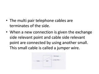 The multi pair telephone cables are terminates of the side.When a new connection is given the exchange side relevant point and cable side relevant point are connected by using another small. This small cable is called a jumper wire.