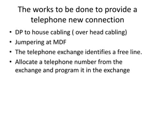 The works to be done to provide a telephone new connectionDP to house cabling ( over head cabling)Jumpering at MDFThe telephone exchange identifies a free line.Allocate a telephone number from the exchange and program it in the exchange