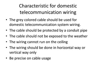 Characteristic for domestic telecommunication wiringThe grey colored cable should be used for domestic telecommunication system wiring.The cable should be protected by a conduit pipe The cable should not be exposed to the weatherThe wiring cannot run on the ceilingThe wiring should be done in horizontal way or vertical way onlyBe precise on cable usage