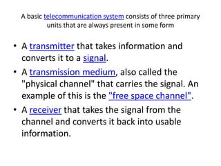 A basic telecommunication system consists of three primary units that are always present in some formA transmitter that takes information and converts it to a signal.A transmission medium, also called the "physical channel" that carries the signal. An example of this is the "free space channel".A receiver that takes the signal from the channel and converts it back into usable information.