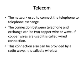 Telecom The network used to connect the telephone to telephone exchange.The connection between telephone and exchange can be two copper wire or wave. If copper wires are used it is called wired connection.This connection also can be provided by a radio wave. It is called a wireless