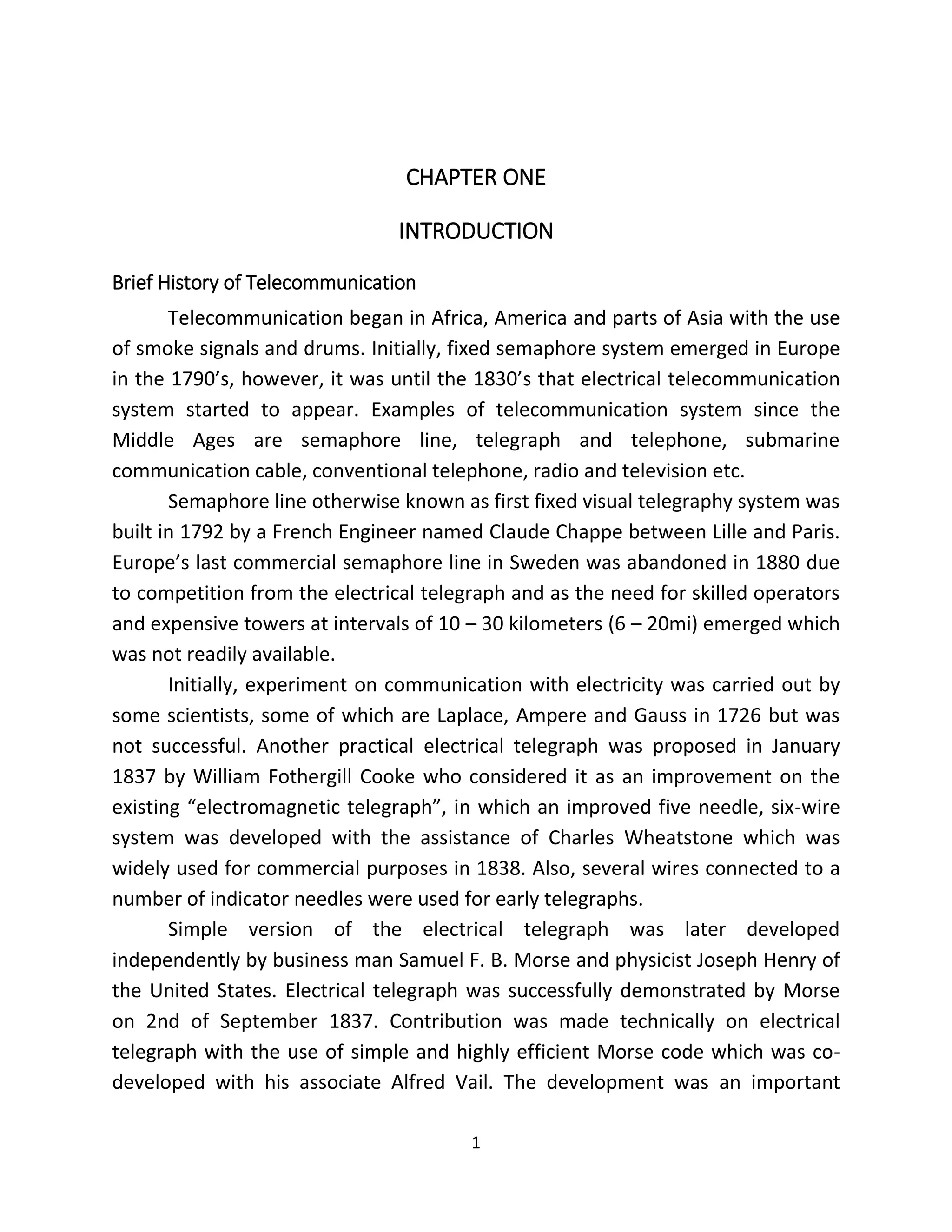 1
CHAPTER ONE
INTRODUCTION
Brief History of Telecommunication
Telecommunication began in Africa, America and parts of Asia with the use
of smoke signals and drums. Initially, fixed semaphore system emerged in Europe
in the 1790’s, however, it was until the 1830’s that electrical telecommunication
system started to appear. Examples of telecommunication system since the
Middle Ages are semaphore line, telegraph and telephone, submarine
communication cable, conventional telephone, radio and television etc.
Semaphore line otherwise known as first fixed visual telegraphy system was
built in 1792 by a French Engineer named Claude Chappe between Lille and Paris.
Europe’s last commercial semaphore line in Sweden was abandoned in 1880 due
to competition from the electrical telegraph and as the need for skilled operators
and expensive towers at intervals of 10 – 30 kilometers (6 – 20mi) emerged which
was not readily available.
Initially, experiment on communication with electricity was carried out by
some scientists, some of which are Laplace, Ampere and Gauss in 1726 but was
not successful. Another practical electrical telegraph was proposed in January
1837 by William Fothergill Cooke who considered it as an improvement on the
existing “electromagnetic telegraph”, in which an improved five needle, six-wire
system was developed with the assistance of Charles Wheatstone which was
widely used for commercial purposes in 1838. Also, several wires connected to a
number of indicator needles were used for early telegraphs.
Simple version of the electrical telegraph was later developed
independently by business man Samuel F. B. Morse and physicist Joseph Henry of
the United States. Electrical telegraph was successfully demonstrated by Morse
on 2nd of September 1837. Contribution was made technically on electrical
telegraph with the use of simple and highly efficient Morse code which was co-
developed with his associate Alfred Vail. The development was an important
 