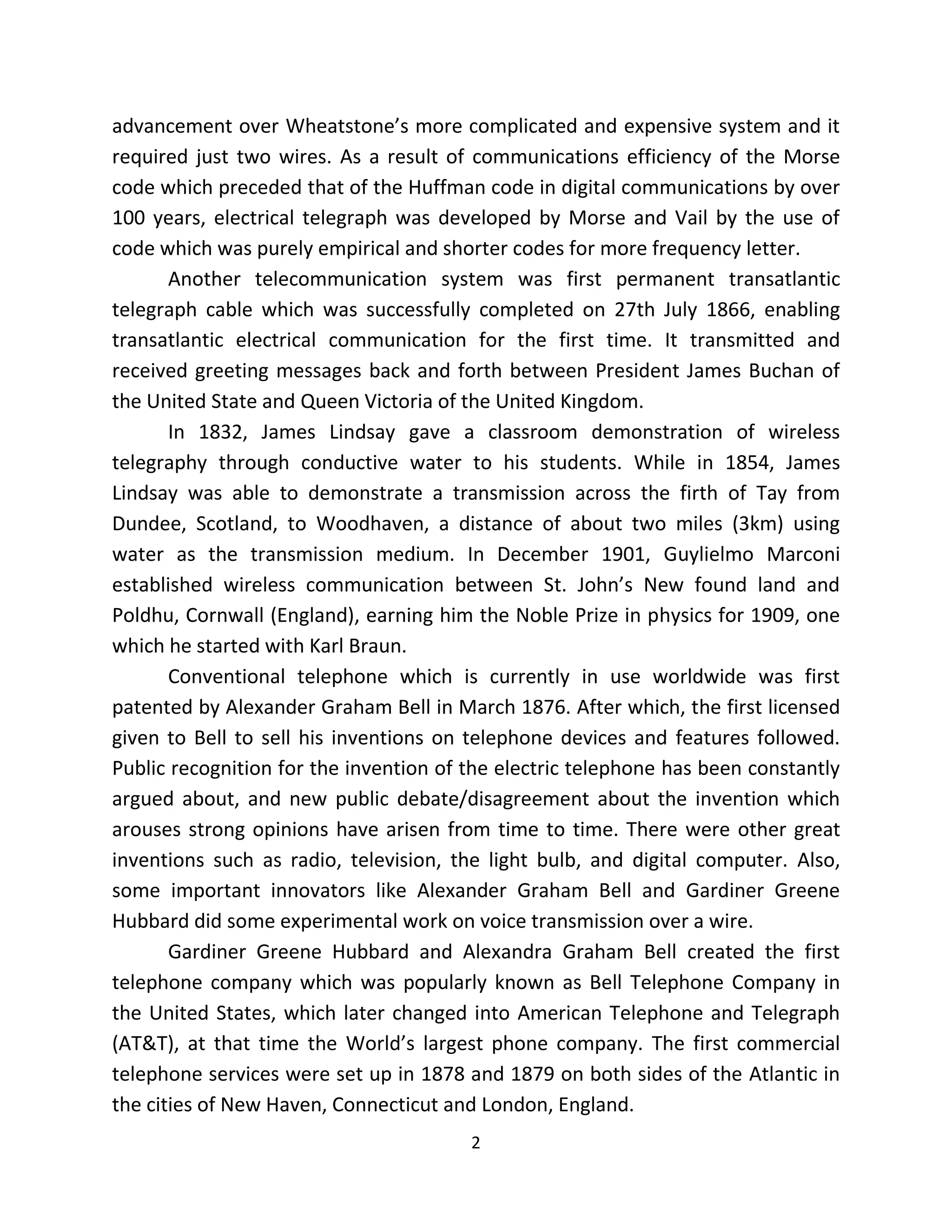 2
advancement over Wheatstone’s more complicated and expensive system and it
required just two wires. As a result of communications efficiency of the Morse
code which preceded that of the Huffman code in digital communications by over
100 years, electrical telegraph was developed by Morse and Vail by the use of
code which was purely empirical and shorter codes for more frequency letter.
Another telecommunication system was first permanent transatlantic
telegraph cable which was successfully completed on 27th July 1866, enabling
transatlantic electrical communication for the first time. It transmitted and
received greeting messages back and forth between President James Buchan of
the United State and Queen Victoria of the United Kingdom.
In 1832, James Lindsay gave a classroom demonstration of wireless
telegraphy through conductive water to his students. While in 1854, James
Lindsay was able to demonstrate a transmission across the firth of Tay from
Dundee, Scotland, to Woodhaven, a distance of about two miles (3km) using
water as the transmission medium. In December 1901, Guylielmo Marconi
established wireless communication between St. John’s New found land and
Poldhu, Cornwall (England), earning him the Noble Prize in physics for 1909, one
which he started with Karl Braun.
Conventional telephone which is currently in use worldwide was first
patented by Alexander Graham Bell in March 1876. After which, the first licensed
given to Bell to sell his inventions on telephone devices and features followed.
Public recognition for the invention of the electric telephone has been constantly
argued about, and new public debate/disagreement about the invention which
arouses strong opinions have arisen from time to time. There were other great
inventions such as radio, television, the light bulb, and digital computer. Also,
some important innovators like Alexander Graham Bell and Gardiner Greene
Hubbard did some experimental work on voice transmission over a wire.
Gardiner Greene Hubbard and Alexandra Graham Bell created the first
telephone company which was popularly known as Bell Telephone Company in
the United States, which later changed into American Telephone and Telegraph
(AT&T), at that time the World’s largest phone company. The first commercial
telephone services were set up in 1878 and 1879 on both sides of the Atlantic in
the cities of New Haven, Connecticut and London, England.
 