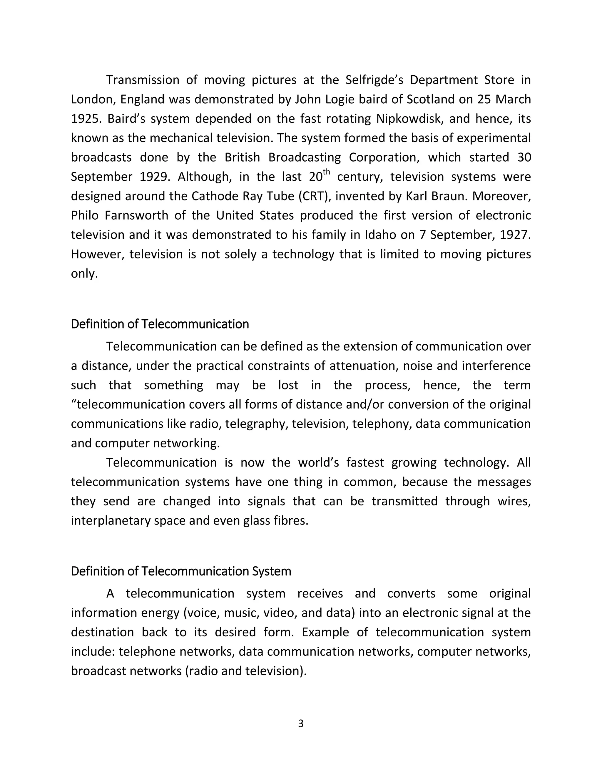 3
Transmission of moving pictures at the Selfrigde’s Department Store in
London, England was demonstrated by John Logie baird of Scotland on 25 March
1925. Baird’s system depended on the fast rotating Nipkowdisk, and hence, its
known as the mechanical television. The system formed the basis of experimental
broadcasts done by the British Broadcasting Corporation, which started 30
September 1929. Although, in the last 20th
century, television systems were
designed around the Cathode Ray Tube (CRT), invented by Karl Braun. Moreover,
Philo Farnsworth of the United States produced the first version of electronic
television and it was demonstrated to his family in Idaho on 7 September, 1927.
However, television is not solely a technology that is limited to moving pictures
only.
Definition of Telecommunication
Telecommunication can be defined as the extension of communication over
a distance, under the practical constraints of attenuation, noise and interference
such that something may be lost in the process, hence, the term
“telecommunication covers all forms of distance and/or conversion of the original
communications like radio, telegraphy, television, telephony, data communication
and computer networking.
Telecommunication is now the world’s fastest growing technology. All
telecommunication systems have one thing in common, because the messages
they send are changed into signals that can be transmitted through wires,
interplanetary space and even glass fibres.
Definition of Telecommunication System
A telecommunication system receives and converts some original
information energy (voice, music, video, and data) into an electronic signal at the
destination back to its desired form. Example of telecommunication system
include: telephone networks, data communication networks, computer networks,
broadcast networks (radio and television).
 
