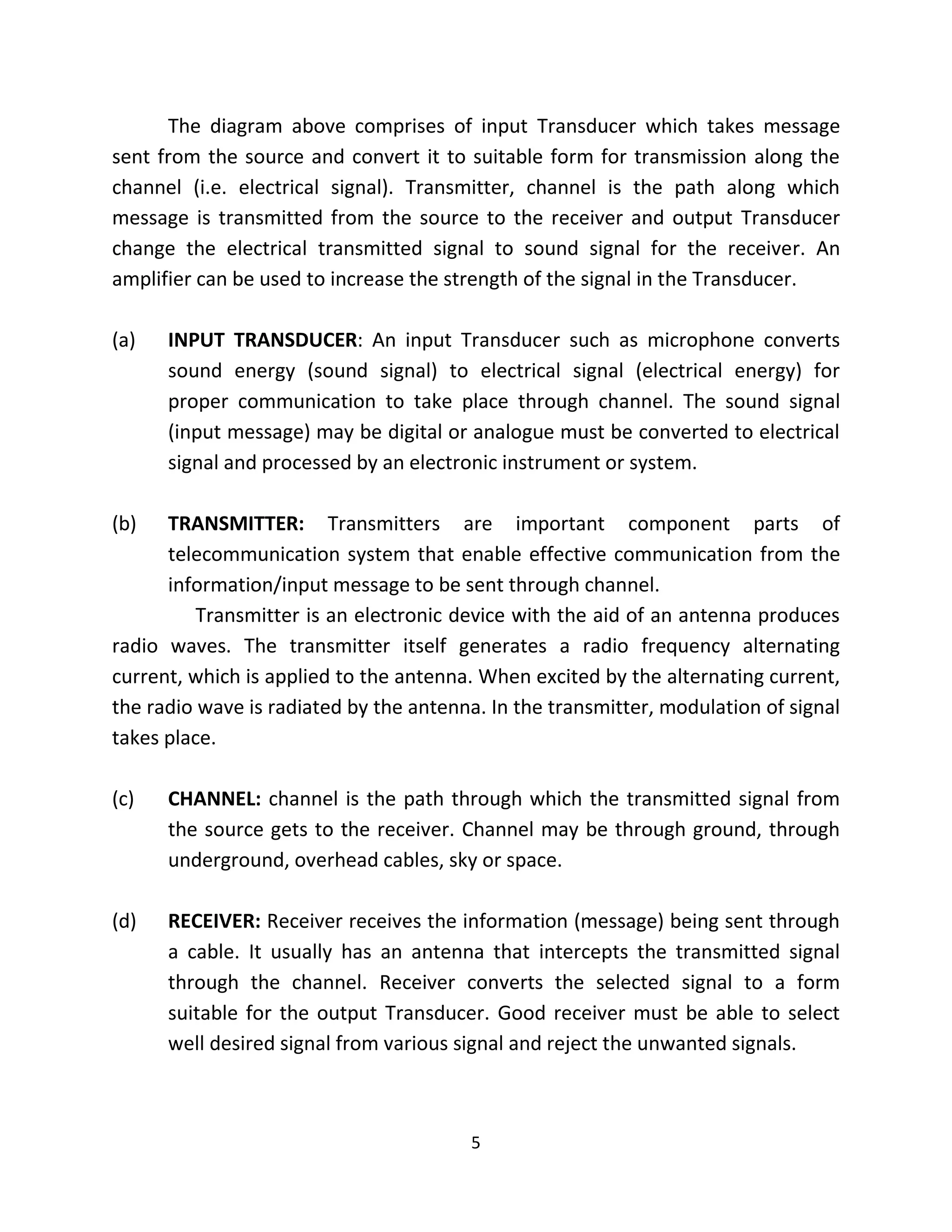 5
The diagram above comprises of input Transducer which takes message
sent from the source and convert it to suitable form for transmission along the
channel (i.e. electrical signal). Transmitter, channel is the path along which
message is transmitted from the source to the receiver and output Transducer
change the electrical transmitted signal to sound signal for the receiver. An
amplifier can be used to increase the strength of the signal in the Transducer.
(a) INPUT TRANSDUCER: An input Transducer such as microphone converts
sound energy (sound signal) to electrical signal (electrical energy) for
proper communication to take place through channel. The sound signal
(input message) may be digital or analogue must be converted to electrical
signal and processed by an electronic instrument or system.
(b) TRANSMITTER: Transmitters are important component parts of
telecommunication system that enable effective communication from the
information/input message to be sent through channel.
Transmitter is an electronic device with the aid of an antenna produces
radio waves. The transmitter itself generates a radio frequency alternating
current, which is applied to the antenna. When excited by the alternating current,
the radio wave is radiated by the antenna. In the transmitter, modulation of signal
takes place.
(c) CHANNEL: channel is the path through which the transmitted signal from
the source gets to the receiver. Channel may be through ground, through
underground, overhead cables, sky or space.
(d) RECEIVER: Receiver receives the information (message) being sent through
a cable. It usually has an antenna that intercepts the transmitted signal
through the channel. Receiver converts the selected signal to a form
suitable for the output Transducer. Good receiver must be able to select
well desired signal from various signal and reject the unwanted signals.
 