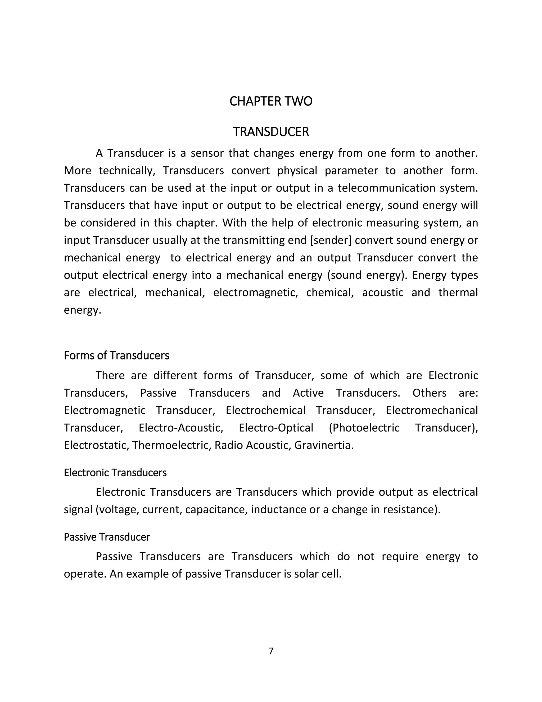 7
CHAPTER TWO
TRANSDUCER
A Transducer is a sensor that changes energy from one form to another.
More technically, Transducers convert physical parameter to another form.
Transducers can be used at the input or output in a telecommunication system.
Transducers that have input or output to be electrical energy, sound energy will
be considered in this chapter. With the help of electronic measuring system, an
input Transducer usually at the transmitting end [sender] convert sound energy or
mechanical energy to electrical energy and an output Transducer convert the
output electrical energy into a mechanical energy (sound energy). Energy types
are electrical, mechanical, electromagnetic, chemical, acoustic and thermal
energy.
Forms of Transducers
There are different forms of Transducer, some of which are Electronic
Transducers, Passive Transducers and Active Transducers. Others are:
Electromagnetic Transducer, Electrochemical Transducer, Electromechanical
Transducer, Electro-Acoustic, Electro-Optical (Photoelectric Transducer),
Electrostatic, Thermoelectric, Radio Acoustic, Gravinertia.
Electronic Transducers
Electronic Transducers are Transducers which provide output as electrical
signal (voltage, current, capacitance, inductance or a change in resistance).
Passive Transducer
Passive Transducers are Transducers which do not require energy to
operate. An example of passive Transducer is solar cell.
 