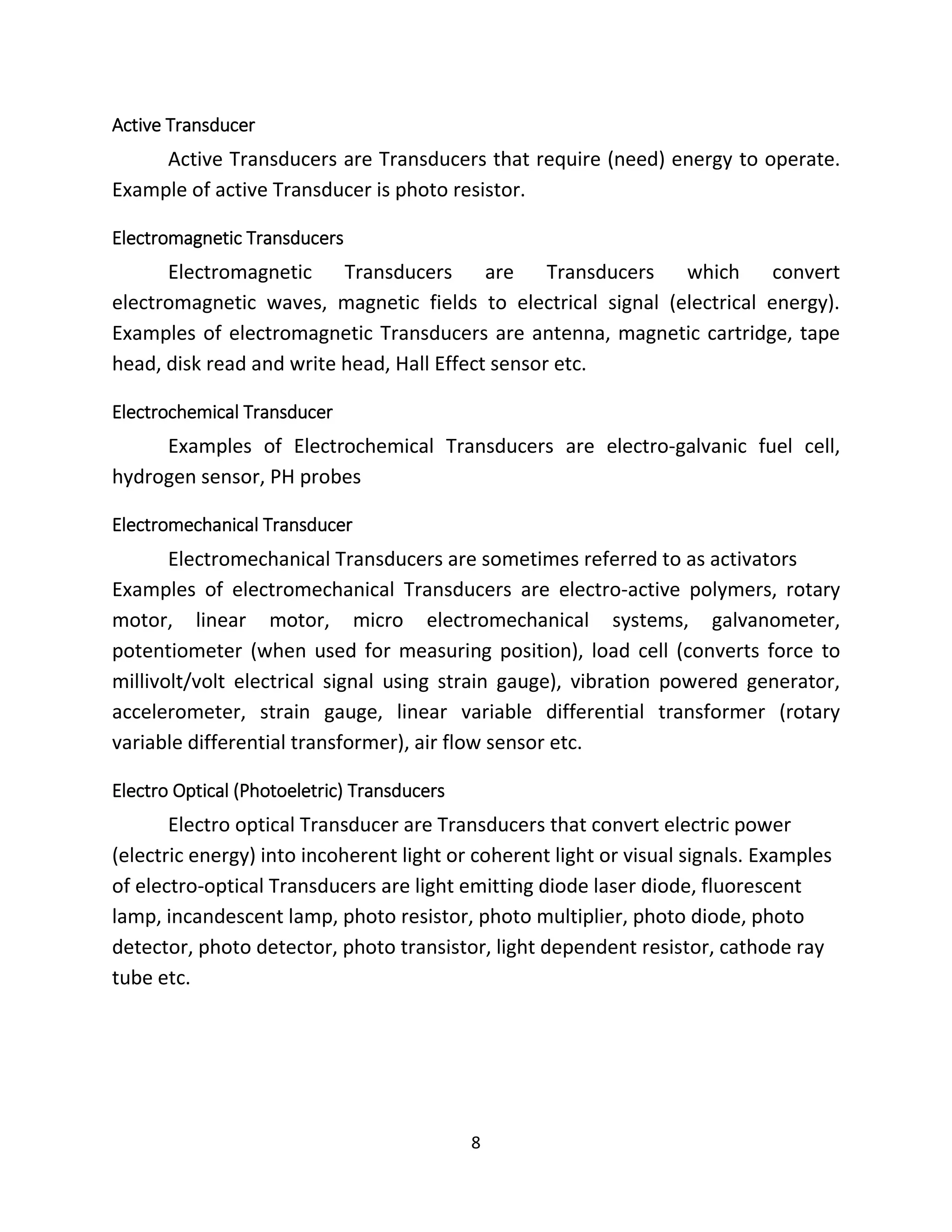 8
Active Transducer
Active Transducers are Transducers that require (need) energy to operate.
Example of active Transducer is photo resistor.
Electromagnetic Transducers
Electromagnetic Transducers are Transducers which convert
electromagnetic waves, magnetic fields to electrical signal (electrical energy).
Examples of electromagnetic Transducers are antenna, magnetic cartridge, tape
head, disk read and write head, Hall Effect sensor etc.
Electrochemical Transducer
Examples of Electrochemical Transducers are electro-galvanic fuel cell,
hydrogen sensor, PH probes
Electromechanical Transducer
Electromechanical Transducers are sometimes referred to as activators
Examples of electromechanical Transducers are electro-active polymers, rotary
motor, linear motor, micro electromechanical systems, galvanometer,
potentiometer (when used for measuring position), load cell (converts force to
millivolt/volt electrical signal using strain gauge), vibration powered generator,
accelerometer, strain gauge, linear variable differential transformer (rotary
variable differential transformer), air flow sensor etc.
Electro Optical (Photoeletric) Transducers
Electro optical Transducer are Transducers that convert electric power
(electric energy) into incoherent light or coherent light or visual signals. Examples
of electro-optical Transducers are light emitting diode laser diode, fluorescent
lamp, incandescent lamp, photo resistor, photo multiplier, photo diode, photo
detector, photo detector, photo transistor, light dependent resistor, cathode ray
tube etc.
 