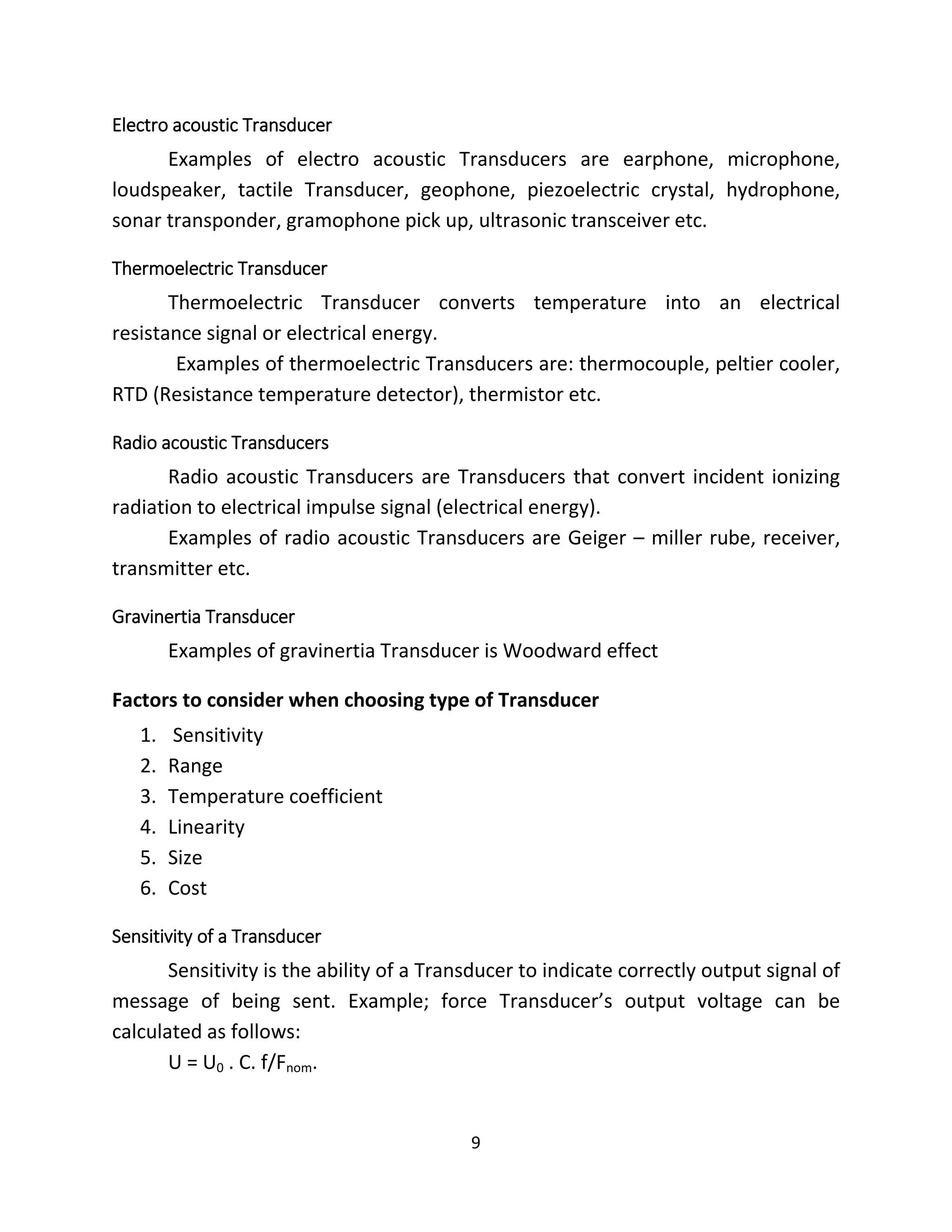 9
Electro acoustic Transducer
Examples of electro acoustic Transducers are earphone, microphone,
loudspeaker, tactile Transducer, geophone, piezoelectric crystal, hydrophone,
sonar transponder, gramophone pick up, ultrasonic transceiver etc.
Thermoelectric Transducer
Thermoelectric Transducer converts temperature into an electrical
resistance signal or electrical energy.
Examples of thermoelectric Transducers are: thermocouple, peltier cooler,
RTD (Resistance temperature detector), thermistor etc.
Radio acoustic Transducers
Radio acoustic Transducers are Transducers that convert incident ionizing
radiation to electrical impulse signal (electrical energy).
Examples of radio acoustic Transducers are Geiger – miller rube, receiver,
transmitter etc.
Gravinertia Transducer
Examples of gravinertia Transducer is Woodward effect
Factors to consider when choosing type of Transducer
1. Sensitivity
2. Range
3. Temperature coefficient
4. Linearity
5. Size
6. Cost
Sensitivity of a Transducer
Sensitivity is the ability of a Transducer to indicate correctly output signal of
message of being sent. Example; force Transducer’s output voltage can be
calculated as follows:
U = U0 . C. f/Fnom.
 