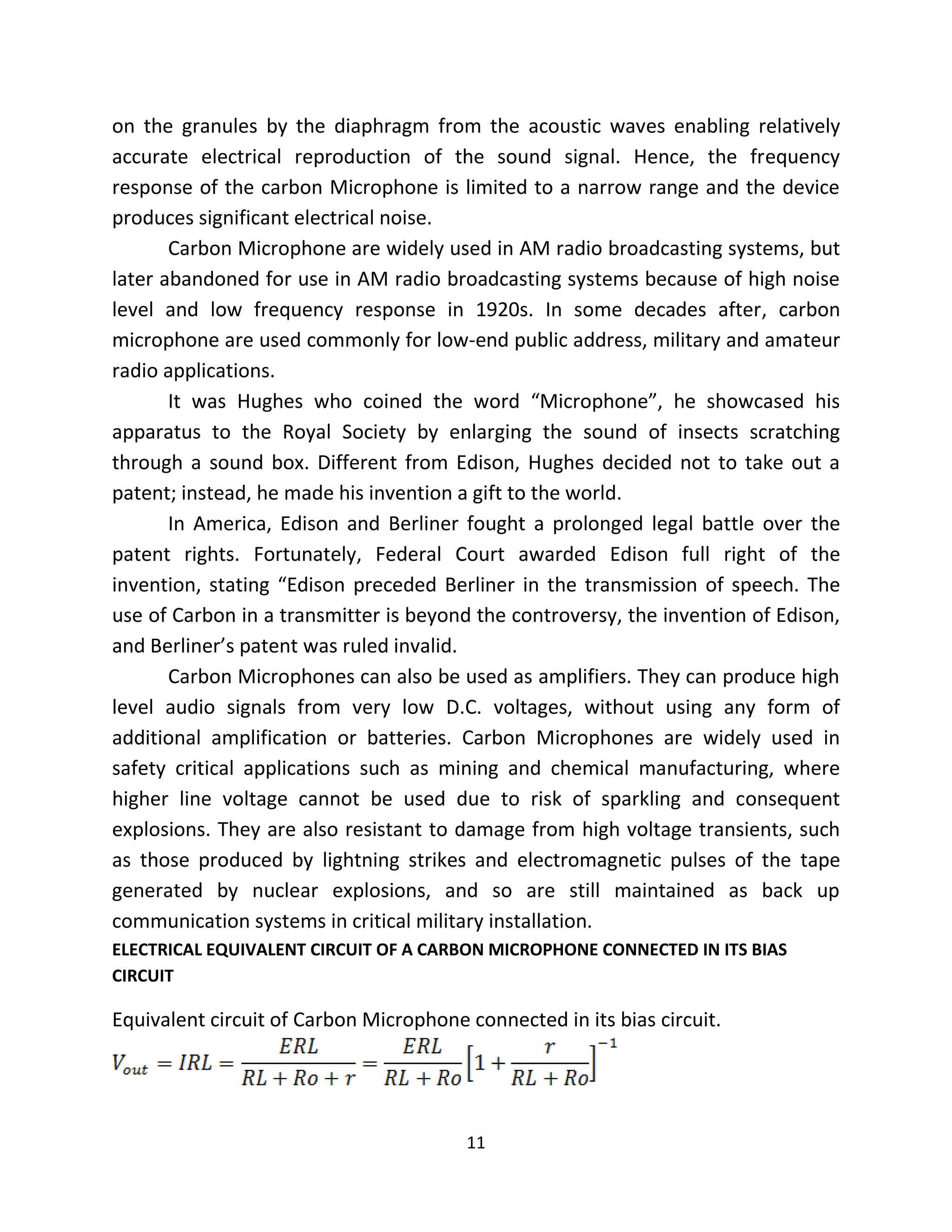 11
on the granules by the diaphragm from the acoustic waves enabling relatively
accurate electrical reproduction of the sound signal. Hence, the frequency
response of the carbon Microphone is limited to a narrow range and the device
produces significant electrical noise.
Carbon Microphone are widely used in AM radio broadcasting systems, but
later abandoned for use in AM radio broadcasting systems because of high noise
level and low frequency response in 1920s. In some decades after, carbon
microphone are used commonly for low-end public address, military and amateur
radio applications.
It was Hughes who coined the word “Microphone”, he showcased his
apparatus to the Royal Society by enlarging the sound of insects scratching
through a sound box. Different from Edison, Hughes decided not to take out a
patent; instead, he made his invention a gift to the world.
In America, Edison and Berliner fought a prolonged legal battle over the
patent rights. Fortunately, Federal Court awarded Edison full right of the
invention, stating “Edison preceded Berliner in the transmission of speech. The
use of Carbon in a transmitter is beyond the controversy, the invention of Edison,
and Berliner’s patent was ruled invalid.
Carbon Microphones can also be used as amplifiers. They can produce high
level audio signals from very low D.C. voltages, without using any form of
additional amplification or batteries. Carbon Microphones are widely used in
safety critical applications such as mining and chemical manufacturing, where
higher line voltage cannot be used due to risk of sparkling and consequent
explosions. They are also resistant to damage from high voltage transients, such
as those produced by lightning strikes and electromagnetic pulses of the tape
generated by nuclear explosions, and so are still maintained as back up
communication systems in critical military installation.
ELECTRICAL EQUIVALENT CIRCUIT OF A CARBON MICROPHONE CONNECTED IN ITS BIAS
CIRCUIT
Equivalent circuit of Carbon Microphone connected in its bias circuit.
 