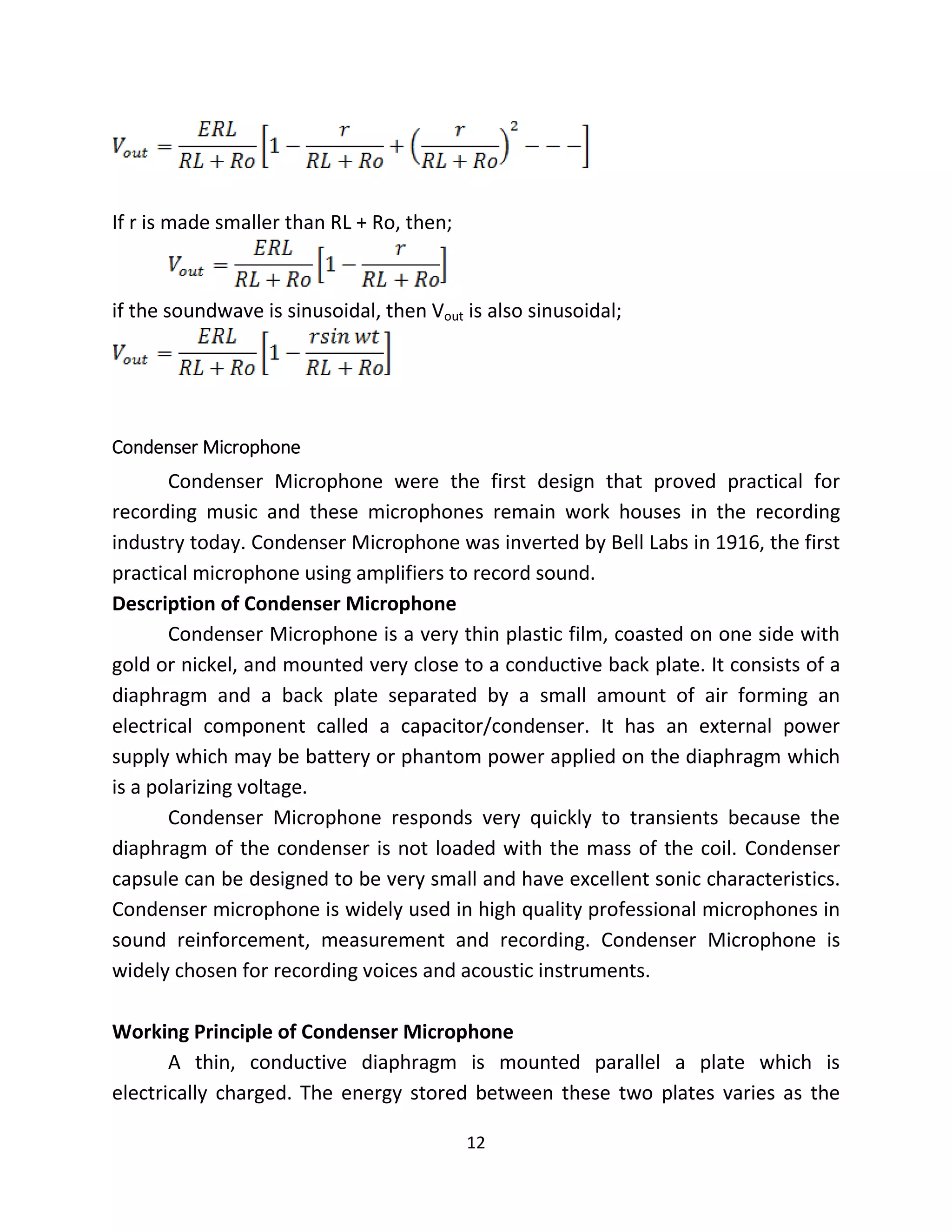 12
If r is made smaller than RL + Ro, then;
if the soundwave is sinusoidal, then Vout is also sinusoidal;
Condenser Microphone
Condenser Microphone were the first design that proved practical for
recording music and these microphones remain work houses in the recording
industry today. Condenser Microphone was inverted by Bell Labs in 1916, the first
practical microphone using amplifiers to record sound.
Description of Condenser Microphone
Condenser Microphone is a very thin plastic film, coasted on one side with
gold or nickel, and mounted very close to a conductive back plate. It consists of a
diaphragm and a back plate separated by a small amount of air forming an
electrical component called a capacitor/condenser. It has an external power
supply which may be battery or phantom power applied on the diaphragm which
is a polarizing voltage.
Condenser Microphone responds very quickly to transients because the
diaphragm of the condenser is not loaded with the mass of the coil. Condenser
capsule can be designed to be very small and have excellent sonic characteristics.
Condenser microphone is widely used in high quality professional microphones in
sound reinforcement, measurement and recording. Condenser Microphone is
widely chosen for recording voices and acoustic instruments.
Working Principle of Condenser Microphone
A thin, conductive diaphragm is mounted parallel a plate which is
electrically charged. The energy stored between these two plates varies as the
 