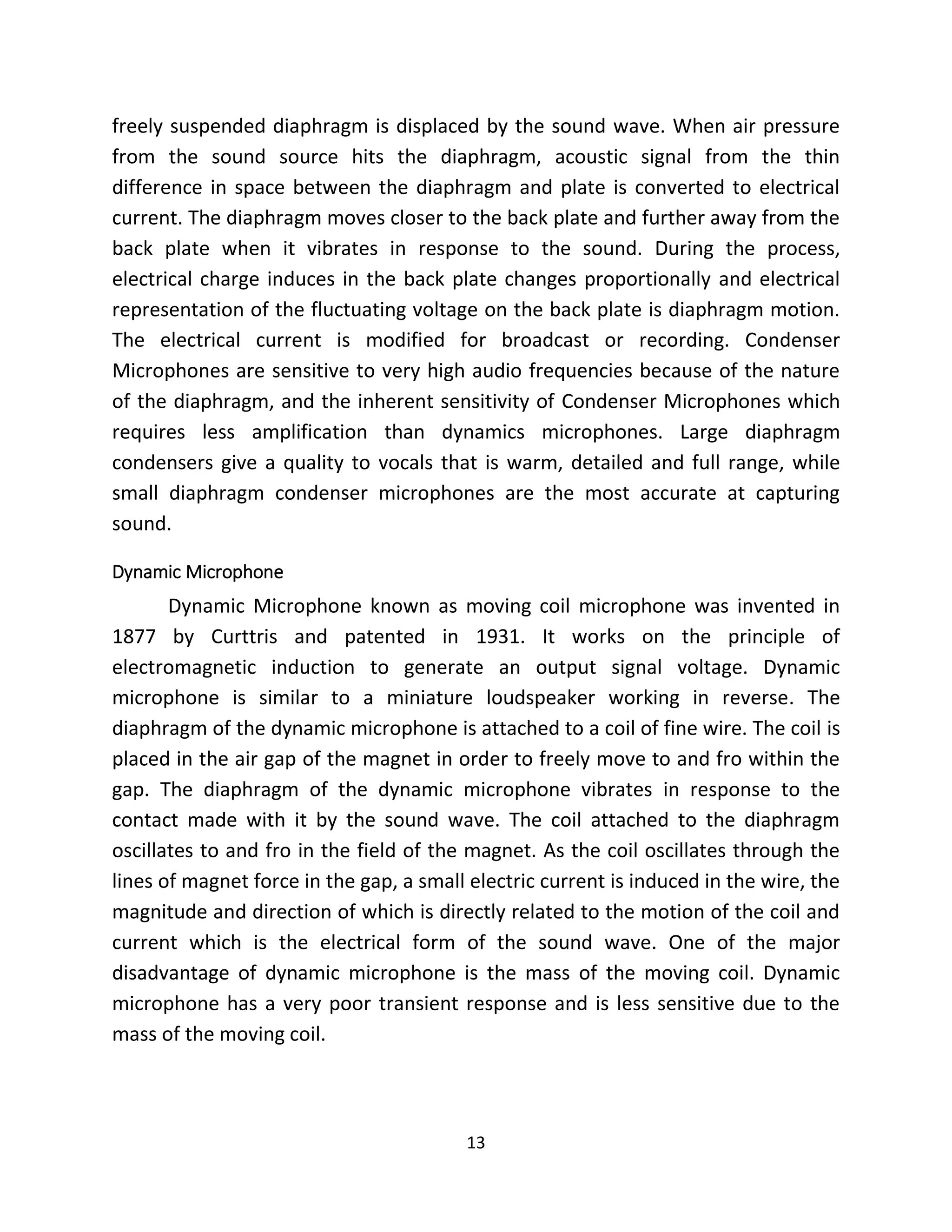 13
freely suspended diaphragm is displaced by the sound wave. When air pressure
from the sound source hits the diaphragm, acoustic signal from the thin
difference in space between the diaphragm and plate is converted to electrical
current. The diaphragm moves closer to the back plate and further away from the
back plate when it vibrates in response to the sound. During the process,
electrical charge induces in the back plate changes proportionally and electrical
representation of the fluctuating voltage on the back plate is diaphragm motion.
The electrical current is modified for broadcast or recording. Condenser
Microphones are sensitive to very high audio frequencies because of the nature
of the diaphragm, and the inherent sensitivity of Condenser Microphones which
requires less amplification than dynamics microphones. Large diaphragm
condensers give a quality to vocals that is warm, detailed and full range, while
small diaphragm condenser microphones are the most accurate at capturing
sound.
Dynamic Microphone
Dynamic Microphone known as moving coil microphone was invented in
1877 by Curttris and patented in 1931. It works on the principle of
electromagnetic induction to generate an output signal voltage. Dynamic
microphone is similar to a miniature loudspeaker working in reverse. The
diaphragm of the dynamic microphone is attached to a coil of fine wire. The coil is
placed in the air gap of the magnet in order to freely move to and fro within the
gap. The diaphragm of the dynamic microphone vibrates in response to the
contact made with it by the sound wave. The coil attached to the diaphragm
oscillates to and fro in the field of the magnet. As the coil oscillates through the
lines of magnet force in the gap, a small electric current is induced in the wire, the
magnitude and direction of which is directly related to the motion of the coil and
current which is the electrical form of the sound wave. One of the major
disadvantage of dynamic microphone is the mass of the moving coil. Dynamic
microphone has a very poor transient response and is less sensitive due to the
mass of the moving coil.
 