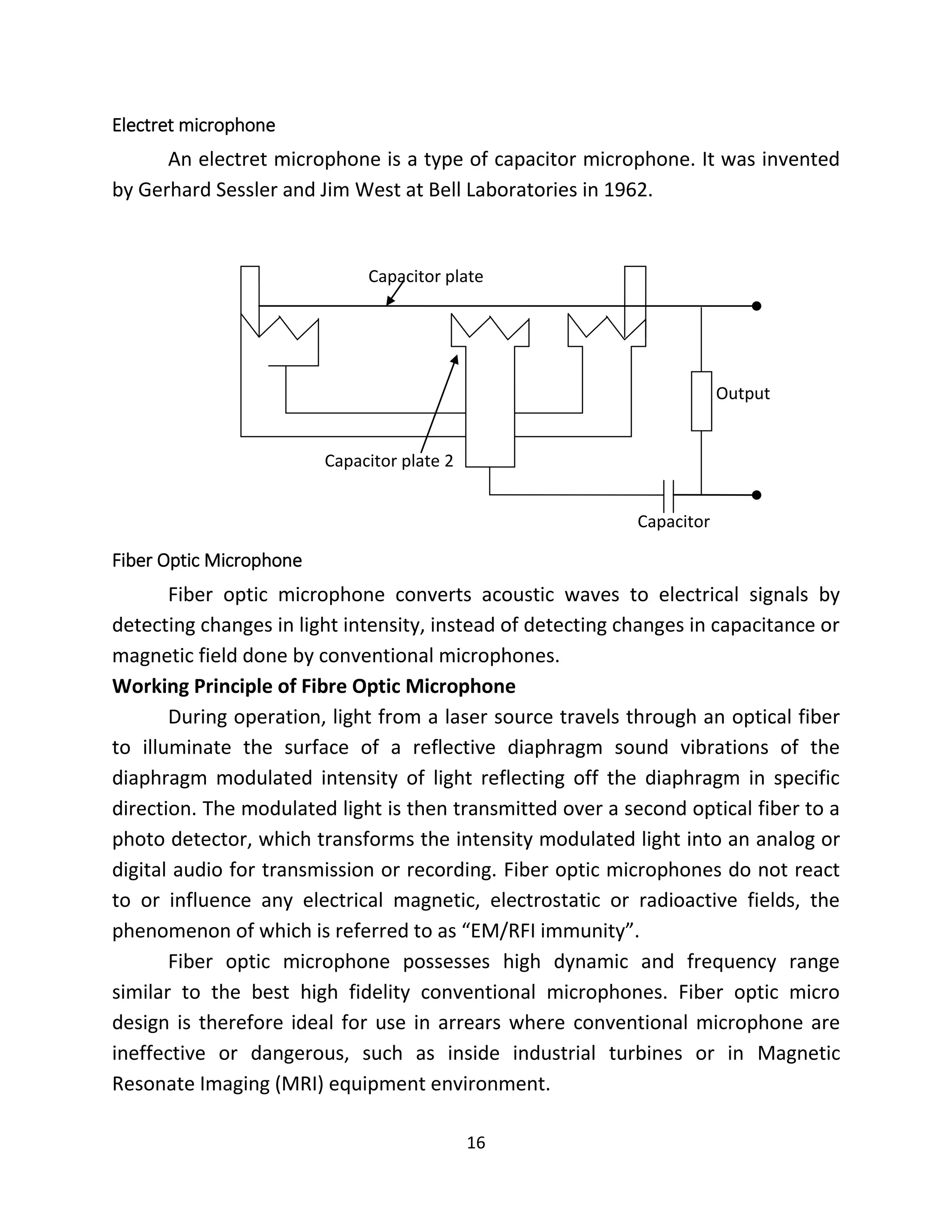 16
Electret microphone
An electret microphone is a type of capacitor microphone. It was invented
by Gerhard Sessler and Jim West at Bell Laboratories in 1962.
Fiber Optic Microphone
Fiber optic microphone converts acoustic waves to electrical signals by
detecting changes in light intensity, instead of detecting changes in capacitance or
magnetic field done by conventional microphones.
Working Principle of Fibre Optic Microphone
During operation, light from a laser source travels through an optical fiber
to illuminate the surface of a reflective diaphragm sound vibrations of the
diaphragm modulated intensity of light reflecting off the diaphragm in specific
direction. The modulated light is then transmitted over a second optical fiber to a
photo detector, which transforms the intensity modulated light into an analog or
digital audio for transmission or recording. Fiber optic microphones do not react
to or influence any electrical magnetic, electrostatic or radioactive fields, the
phenomenon of which is referred to as “EM/RFI immunity”.
Fiber optic microphone possesses high dynamic and frequency range
similar to the best high fidelity conventional microphones. Fiber optic micro
design is therefore ideal for use in arrears where conventional microphone are
ineffective or dangerous, such as inside industrial turbines or in Magnetic
Resonate Imaging (MRI) equipment environment.
Capacitor plate
Capacitor plate 2
Capacitor
Output
 