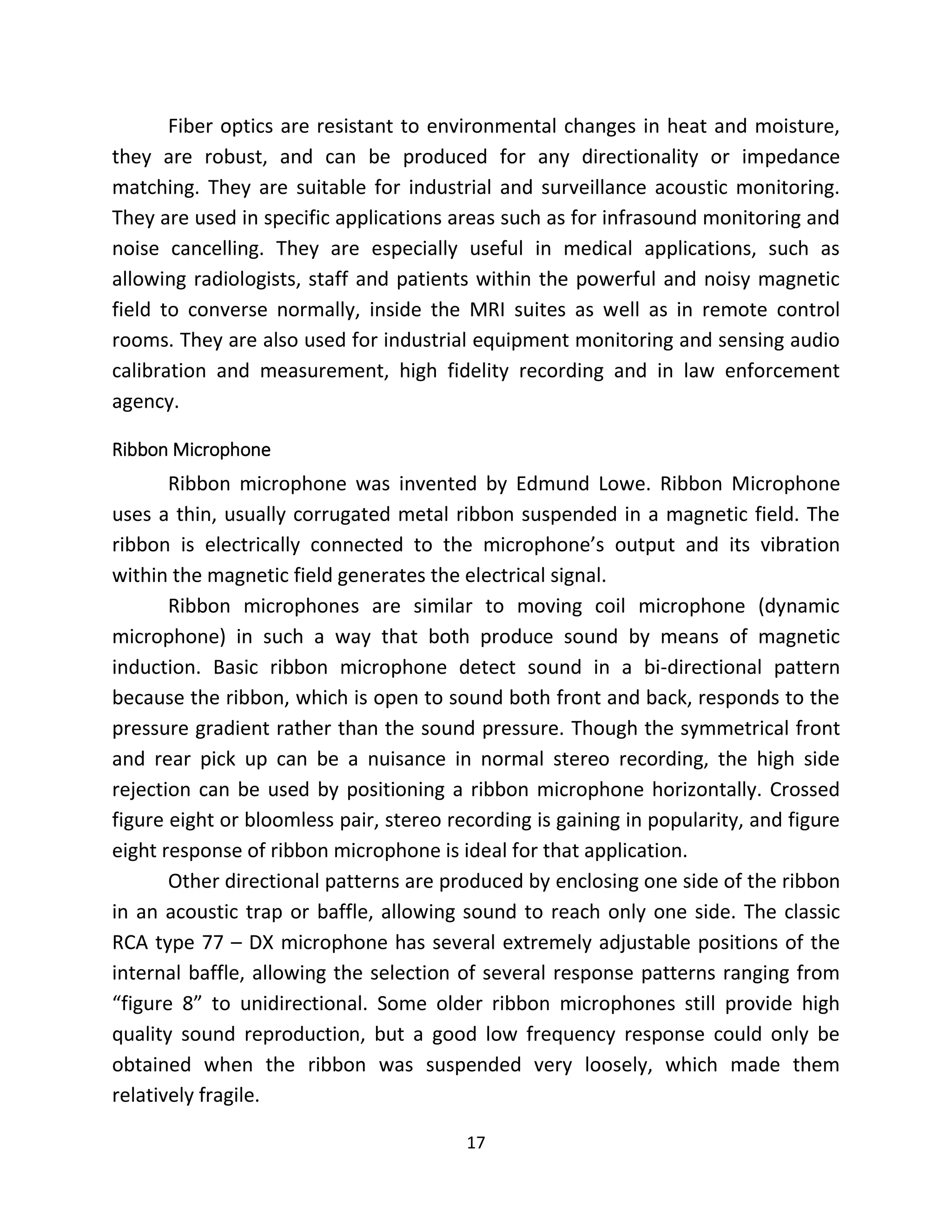 17
Fiber optics are resistant to environmental changes in heat and moisture,
they are robust, and can be produced for any directionality or impedance
matching. They are suitable for industrial and surveillance acoustic monitoring.
They are used in specific applications areas such as for infrasound monitoring and
noise cancelling. They are especially useful in medical applications, such as
allowing radiologists, staff and patients within the powerful and noisy magnetic
field to converse normally, inside the MRI suites as well as in remote control
rooms. They are also used for industrial equipment monitoring and sensing audio
calibration and measurement, high fidelity recording and in law enforcement
agency.
Ribbon Microphone
Ribbon microphone was invented by Edmund Lowe. Ribbon Microphone
uses a thin, usually corrugated metal ribbon suspended in a magnetic field. The
ribbon is electrically connected to the microphone’s output and its vibration
within the magnetic field generates the electrical signal.
Ribbon microphones are similar to moving coil microphone (dynamic
microphone) in such a way that both produce sound by means of magnetic
induction. Basic ribbon microphone detect sound in a bi-directional pattern
because the ribbon, which is open to sound both front and back, responds to the
pressure gradient rather than the sound pressure. Though the symmetrical front
and rear pick up can be a nuisance in normal stereo recording, the high side
rejection can be used by positioning a ribbon microphone horizontally. Crossed
figure eight or bloomless pair, stereo recording is gaining in popularity, and figure
eight response of ribbon microphone is ideal for that application.
Other directional patterns are produced by enclosing one side of the ribbon
in an acoustic trap or baffle, allowing sound to reach only one side. The classic
RCA type 77 – DX microphone has several extremely adjustable positions of the
internal baffle, allowing the selection of several response patterns ranging from
“figure 8” to unidirectional. Some older ribbon microphones still provide high
quality sound reproduction, but a good low frequency response could only be
obtained when the ribbon was suspended very loosely, which made them
relatively fragile.
 