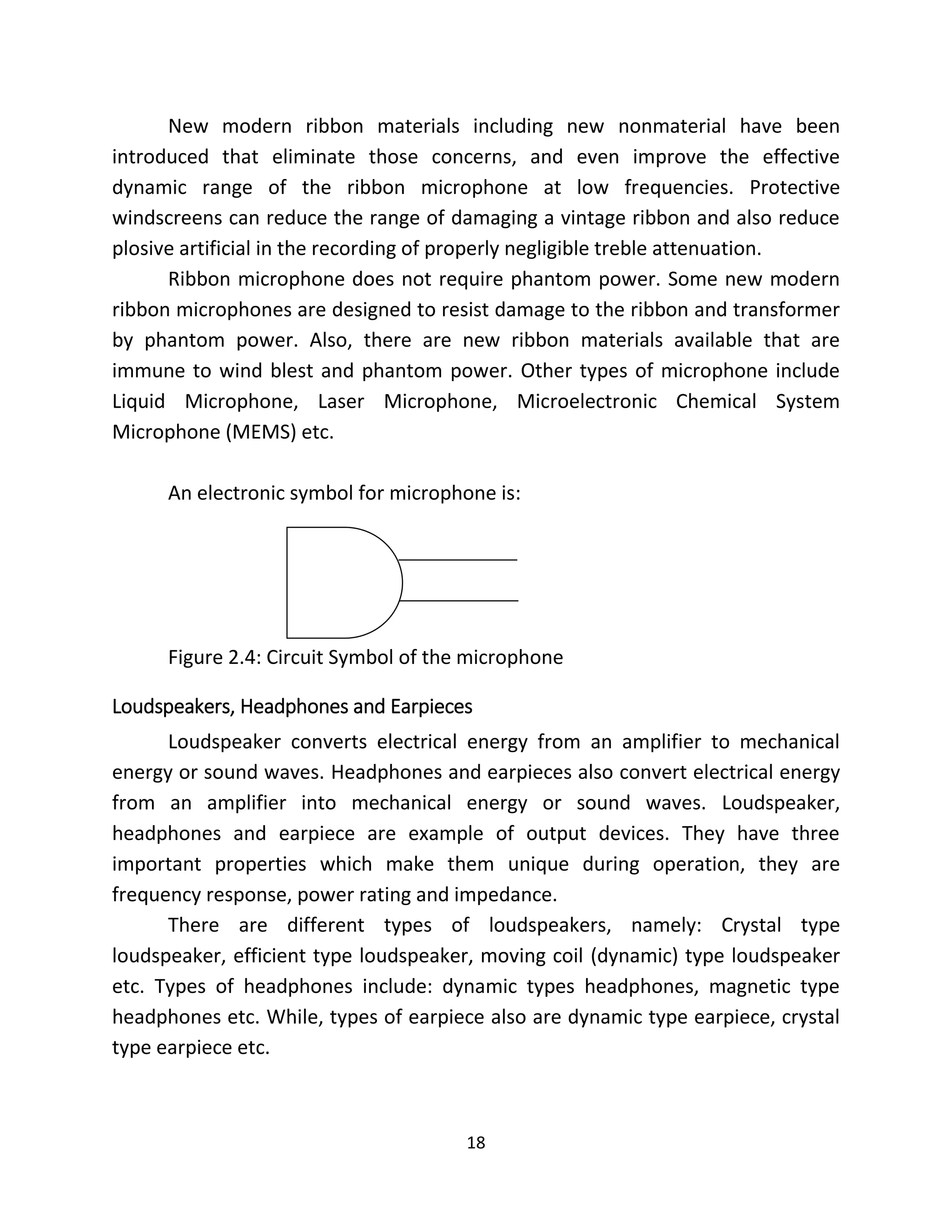 18
New modern ribbon materials including new nonmaterial have been
introduced that eliminate those concerns, and even improve the effective
dynamic range of the ribbon microphone at low frequencies. Protective
windscreens can reduce the range of damaging a vintage ribbon and also reduce
plosive artificial in the recording of properly negligible treble attenuation.
Ribbon microphone does not require phantom power. Some new modern
ribbon microphones are designed to resist damage to the ribbon and transformer
by phantom power. Also, there are new ribbon materials available that are
immune to wind blest and phantom power. Other types of microphone include
Liquid Microphone, Laser Microphone, Microelectronic Chemical System
Microphone (MEMS) etc.
An electronic symbol for microphone is:
Figure 2.4: Circuit Symbol of the microphone
Loudspeakers, Headphones and Earpieces
Loudspeaker converts electrical energy from an amplifier to mechanical
energy or sound waves. Headphones and earpieces also convert electrical energy
from an amplifier into mechanical energy or sound waves. Loudspeaker,
headphones and earpiece are example of output devices. They have three
important properties which make them unique during operation, they are
frequency response, power rating and impedance.
There are different types of loudspeakers, namely: Crystal type
loudspeaker, efficient type loudspeaker, moving coil (dynamic) type loudspeaker
etc. Types of headphones include: dynamic types headphones, magnetic type
headphones etc. While, types of earpiece also are dynamic type earpiece, crystal
type earpiece etc.
 
