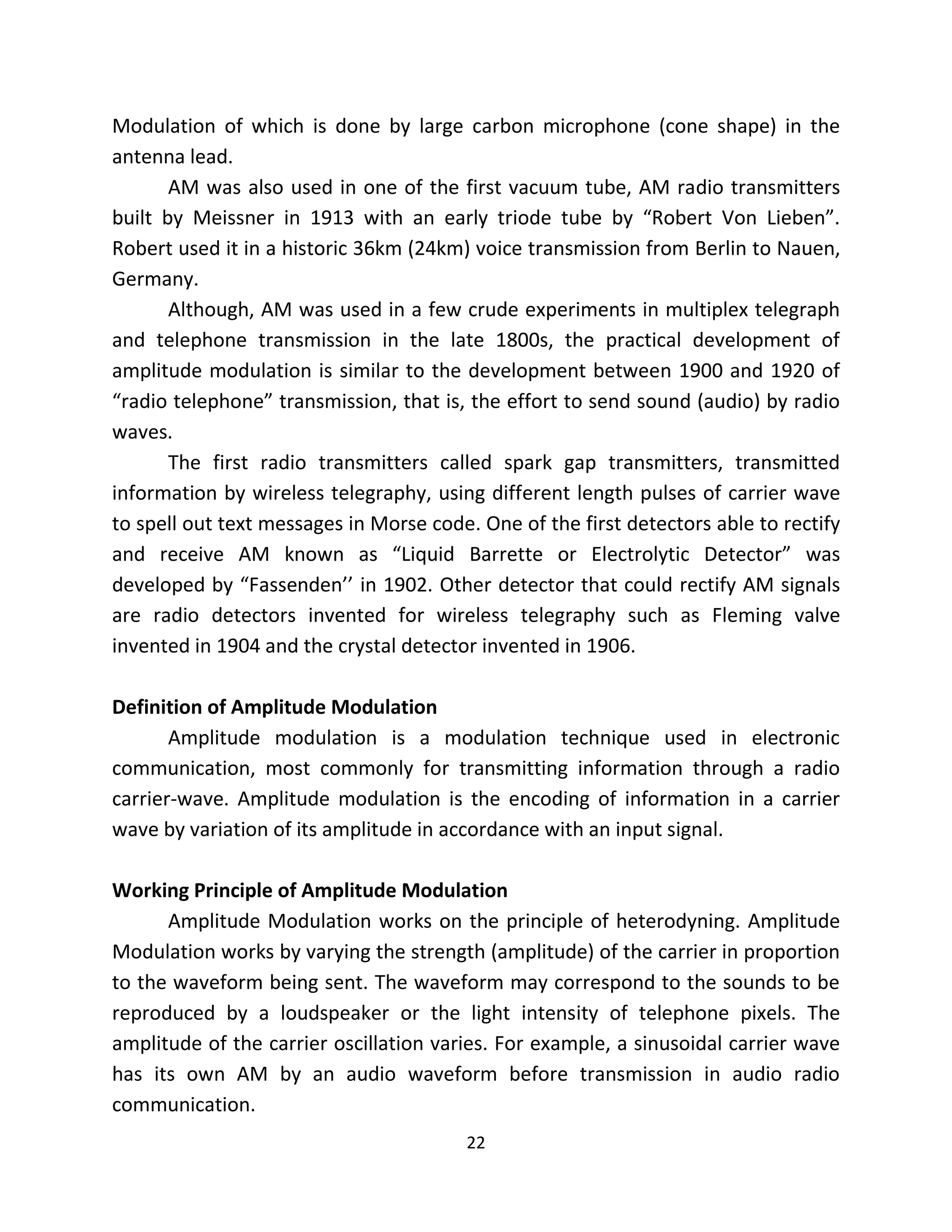 22
Modulation of which is done by large carbon microphone (cone shape) in the
antenna lead.
AM was also used in one of the first vacuum tube, AM radio transmitters
built by Meissner in 1913 with an early triode tube by “Robert Von Lieben”.
Robert used it in a historic 36km (24km) voice transmission from Berlin to Nauen,
Germany.
Although, AM was used in a few crude experiments in multiplex telegraph
and telephone transmission in the late 1800s, the practical development of
amplitude modulation is similar to the development between 1900 and 1920 of
“radio telephone” transmission, that is, the effort to send sound (audio) by radio
waves.
The first radio transmitters called spark gap transmitters, transmitted
information by wireless telegraphy, using different length pulses of carrier wave
to spell out text messages in Morse code. One of the first detectors able to rectify
and receive AM known as “Liquid Barrette or Electrolytic Detector” was
developed by “Fassenden’’ in 1902. Other detector that could rectify AM signals
are radio detectors invented for wireless telegraphy such as Fleming valve
invented in 1904 and the crystal detector invented in 1906.
Definition of Amplitude Modulation
Amplitude modulation is a modulation technique used in electronic
communication, most commonly for transmitting information through a radio
carrier-wave. Amplitude modulation is the encoding of information in a carrier
wave by variation of its amplitude in accordance with an input signal.
Working Principle of Amplitude Modulation
Amplitude Modulation works on the principle of heterodyning. Amplitude
Modulation works by varying the strength (amplitude) of the carrier in proportion
to the waveform being sent. The waveform may correspond to the sounds to be
reproduced by a loudspeaker or the light intensity of telephone pixels. The
amplitude of the carrier oscillation varies. For example, a sinusoidal carrier wave
has its own AM by an audio waveform before transmission in audio radio
communication.
 