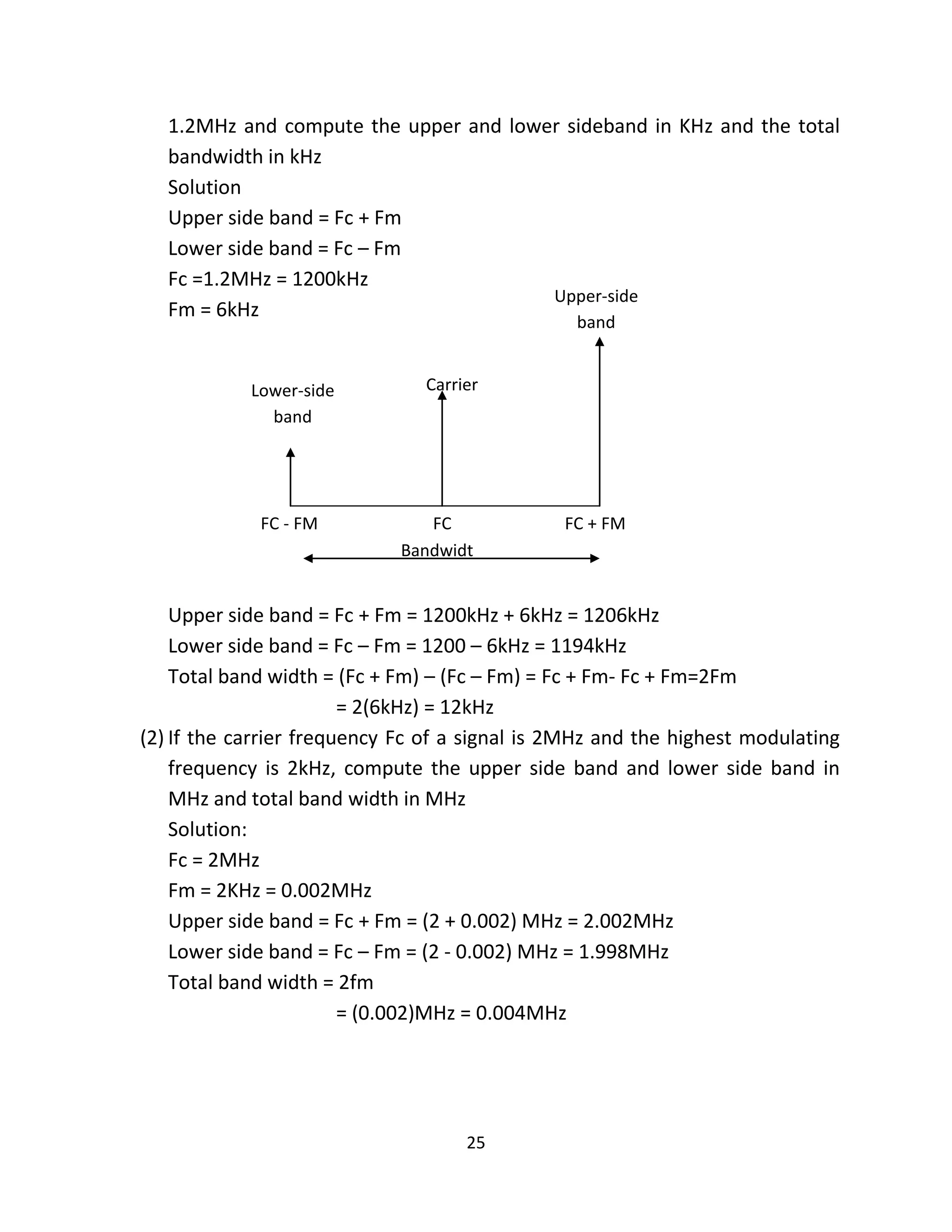 25
1.2MHz and compute the upper and lower sideband in KHz and the total
bandwidth in kHz
Solution
Upper side band = Fc + Fm
Lower side band = Fc – Fm
Fc =1.2MHz = 1200kHz
Fm = 6kHz
Upper side band = Fc + Fm = 1200kHz + 6kHz = 1206kHz
Lower side band = Fc – Fm = 1200 – 6kHz = 1194kHz
Total band width = (Fc + Fm) – (Fc – Fm) = Fc + Fm- Fc + Fm=2Fm
= 2(6kHz) = 12kHz
(2) If the carrier frequency Fc of a signal is 2MHz and the highest modulating
frequency is 2kHz, compute the upper side band and lower side band in
MHz and total band width in MHz
Solution:
Fc = 2MHz
Fm = 2KHz = 0.002MHz
Upper side band = Fc + Fm = (2 + 0.002) MHz = 2.002MHz
Lower side band = Fc – Fm = (2 - 0.002) MHz = 1.998MHz
Total band width = 2fm
= (0.002)MHz = 0.004MHz
Upper-side
band
Lower-side
band
Carrier
FC - FM FC FC + FM
Bandwidt
hh
 