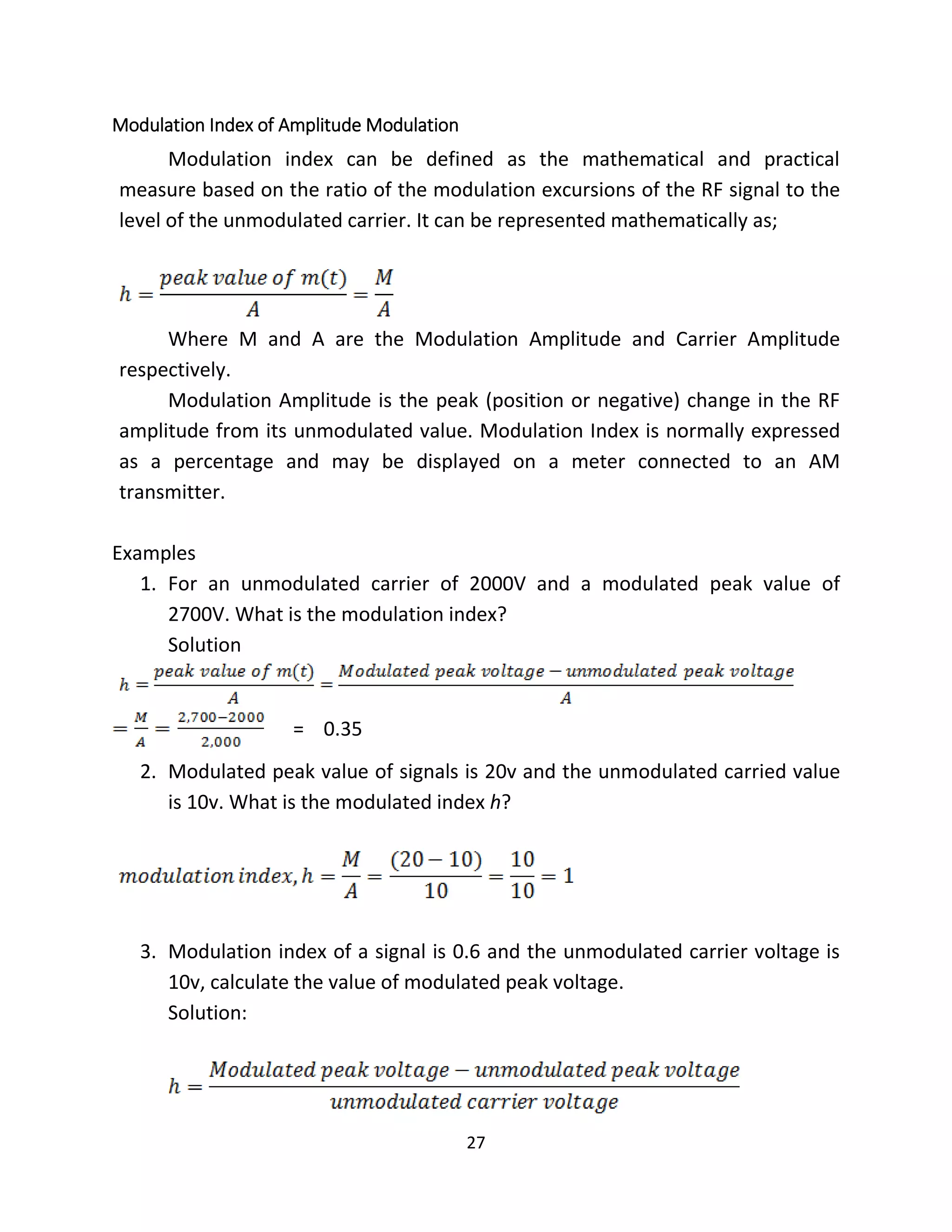 27
Modulation Index of Amplitude Modulation
Modulation index can be defined as the mathematical and practical
measure based on the ratio of the modulation excursions of the RF signal to the
level of the unmodulated carrier. It can be represented mathematically as;
Where M and A are the Modulation Amplitude and Carrier Amplitude
respectively.
Modulation Amplitude is the peak (position or negative) change in the RF
amplitude from its unmodulated value. Modulation Index is normally expressed
as a percentage and may be displayed on a meter connected to an AM
transmitter.
Examples
1. For an unmodulated carrier of 2000V and a modulated peak value of
2700V. What is the modulation index?
Solution
= 0.35
2. Modulated peak value of signals is 20v and the unmodulated carried value
is 10v. What is the modulated index h?
3. Modulation index of a signal is 0.6 and the unmodulated carrier voltage is
10v, calculate the value of modulated peak voltage.
Solution:
 