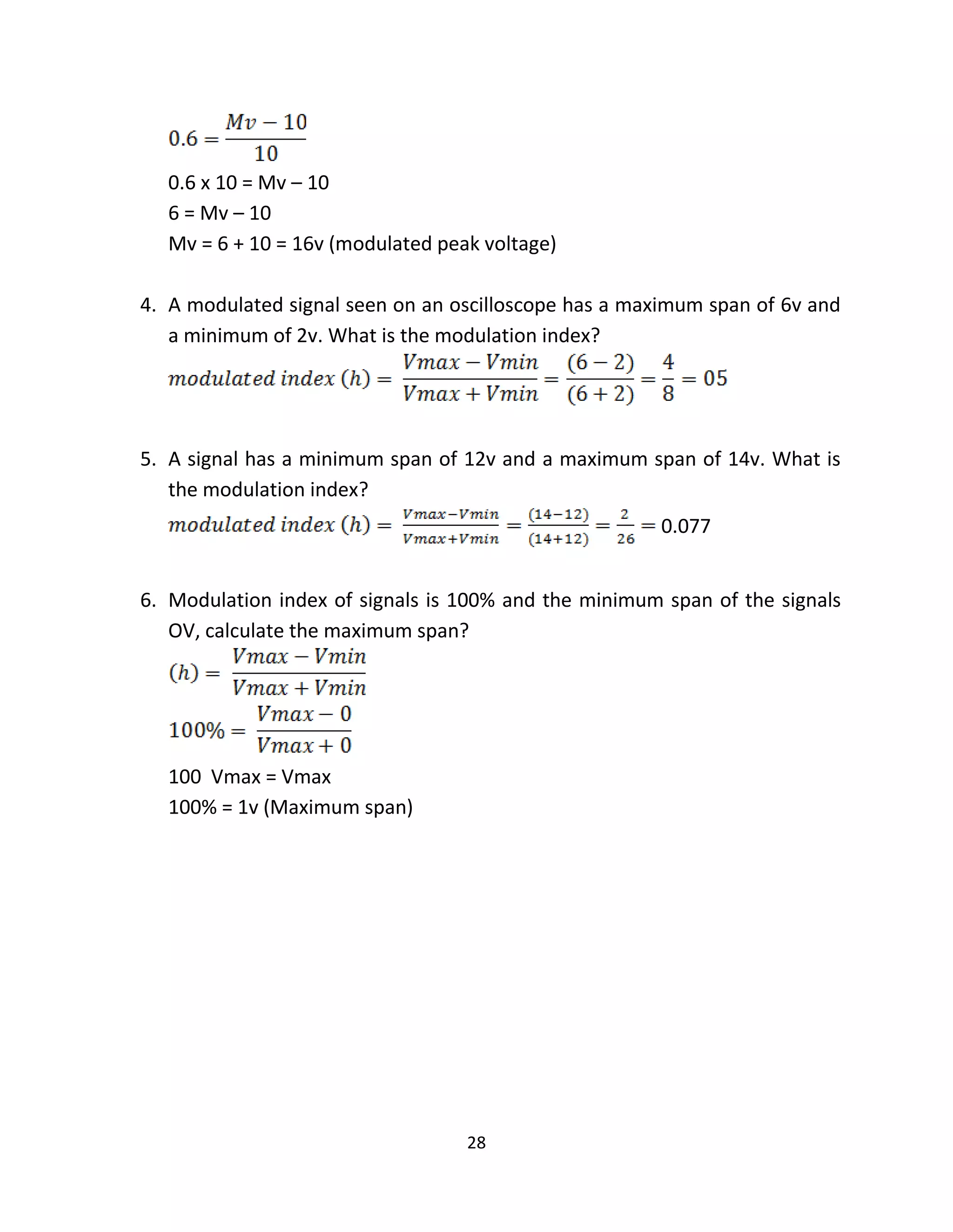 28
0.6 x 10 = Mv – 10
6 = Mv – 10
Mv = 6 + 10 = 16v (modulated peak voltage)
4. A modulated signal seen on an oscilloscope has a maximum span of 6v and
a minimum of 2v. What is the modulation index?
5. A signal has a minimum span of 12v and a maximum span of 14v. What is
the modulation index?
0.077
6. Modulation index of signals is 100% and the minimum span of the signals
OV, calculate the maximum span?
100 Vmax = Vmax
100% = 1v (Maximum span)
 