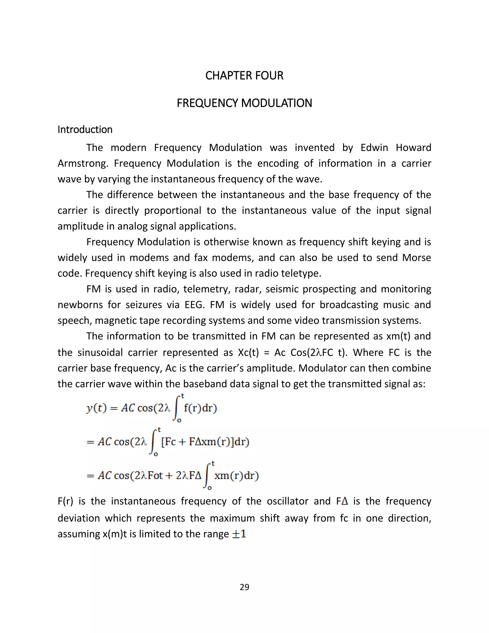 29
CHAPTER FOUR
FREQUENCY MODULATION
Introduction
The modern Frequency Modulation was invented by Edwin Howard
Armstrong. Frequency Modulation is the encoding of information in a carrier
wave by varying the instantaneous frequency of the wave.
The difference between the instantaneous and the base frequency of the
carrier is directly proportional to the instantaneous value of the input signal
amplitude in analog signal applications.
Frequency Modulation is otherwise known as frequency shift keying and is
widely used in modems and fax modems, and can also be used to send Morse
code. Frequency shift keying is also used in radio teletype.
FM is used in radio, telemetry, radar, seismic prospecting and monitoring
newborns for seizures via EEG. FM is widely used for broadcasting music and
speech, magnetic tape recording systems and some video transmission systems.
The information to be transmitted in FM can be represented as xm(t) and
the sinusoidal carrier represented as Xc(t) = Ac Cos(2FC t). Where FC is the
carrier base frequency, Ac is the carrier’s amplitude. Modulator can then combine
the carrier wave within the baseband data signal to get the transmitted signal as:
F(r) is the instantaneous frequency of the oscillator and F is the frequency
deviation which represents the maximum shift away from fc in one direction,
assuming x(m)t is limited to the range
 