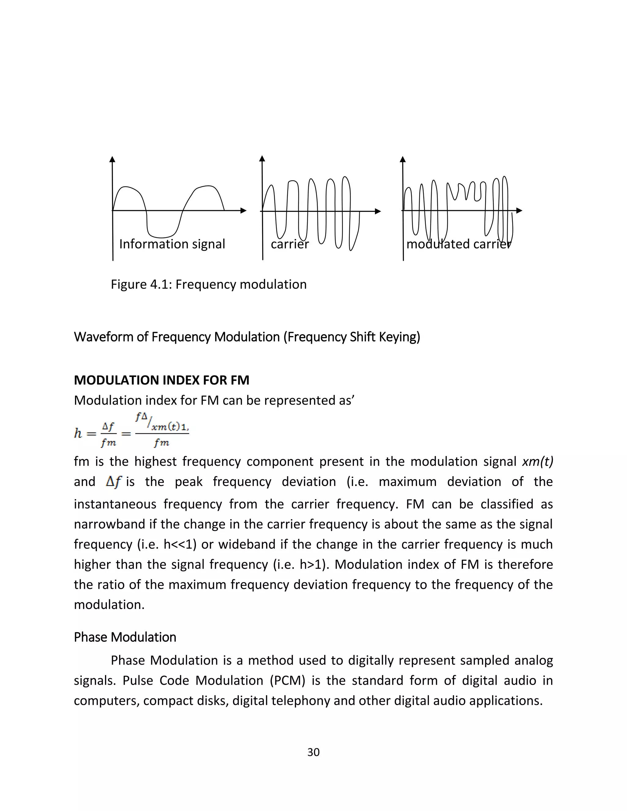 30
Information signal carrier modulated carrier
Figure 4.1: Frequency modulation
Waveform of Frequency Modulation (Frequency Shift Keying)
MODULATION INDEX FOR FM
Modulation index for FM can be represented as’
fm is the highest frequency component present in the modulation signal xm(t)
and is the peak frequency deviation (i.e. maximum deviation of the
instantaneous frequency from the carrier frequency. FM can be classified as
narrowband if the change in the carrier frequency is about the same as the signal
frequency (i.e. h<<1) or wideband if the change in the carrier frequency is much
higher than the signal frequency (i.e. h>1). Modulation index of FM is therefore
the ratio of the maximum frequency deviation frequency to the frequency of the
modulation.
Phase Modulation
Phase Modulation is a method used to digitally represent sampled analog
signals. Pulse Code Modulation (PCM) is the standard form of digital audio in
computers, compact disks, digital telephony and other digital audio applications.
 
