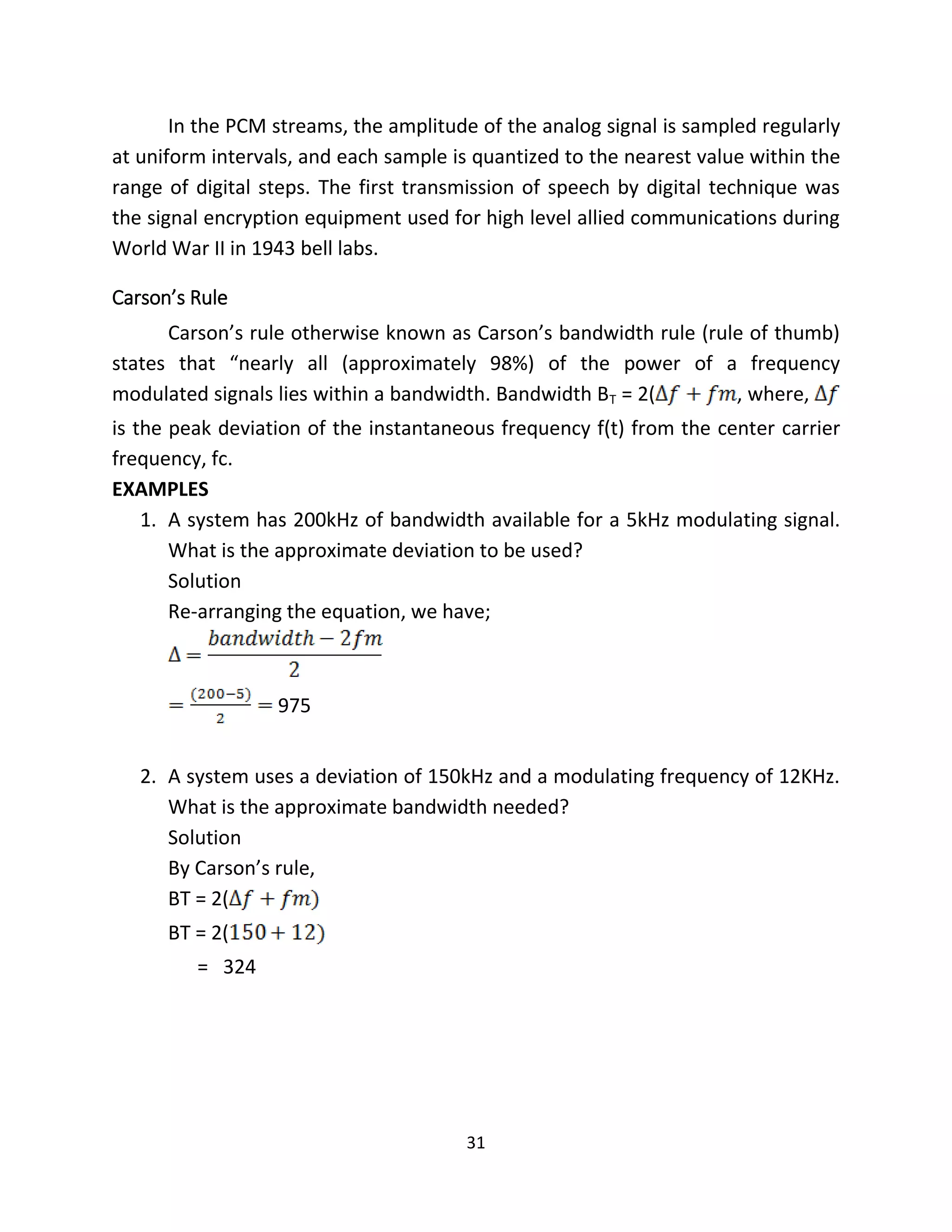 31
In the PCM streams, the amplitude of the analog signal is sampled regularly
at uniform intervals, and each sample is quantized to the nearest value within the
range of digital steps. The first transmission of speech by digital technique was
the signal encryption equipment used for high level allied communications during
World War II in 1943 bell labs.
Carson’s Rule
Carson’s rule otherwise known as Carson’s bandwidth rule (rule of thumb)
states that “nearly all (approximately 98%) of the power of a frequency
modulated signals lies within a bandwidth. Bandwidth BT = 2( , where,
is the peak deviation of the instantaneous frequency f(t) from the center carrier
frequency, fc.
EXAMPLES
1. A system has 200kHz of bandwidth available for a 5kHz modulating signal.
What is the approximate deviation to be used?
Solution
Re-arranging the equation, we have;
975
2. A system uses a deviation of 150kHz and a modulating frequency of 12KHz.
What is the approximate bandwidth needed?
Solution
By Carson’s rule,
BT = 2(
BT = 2(
= 324
 