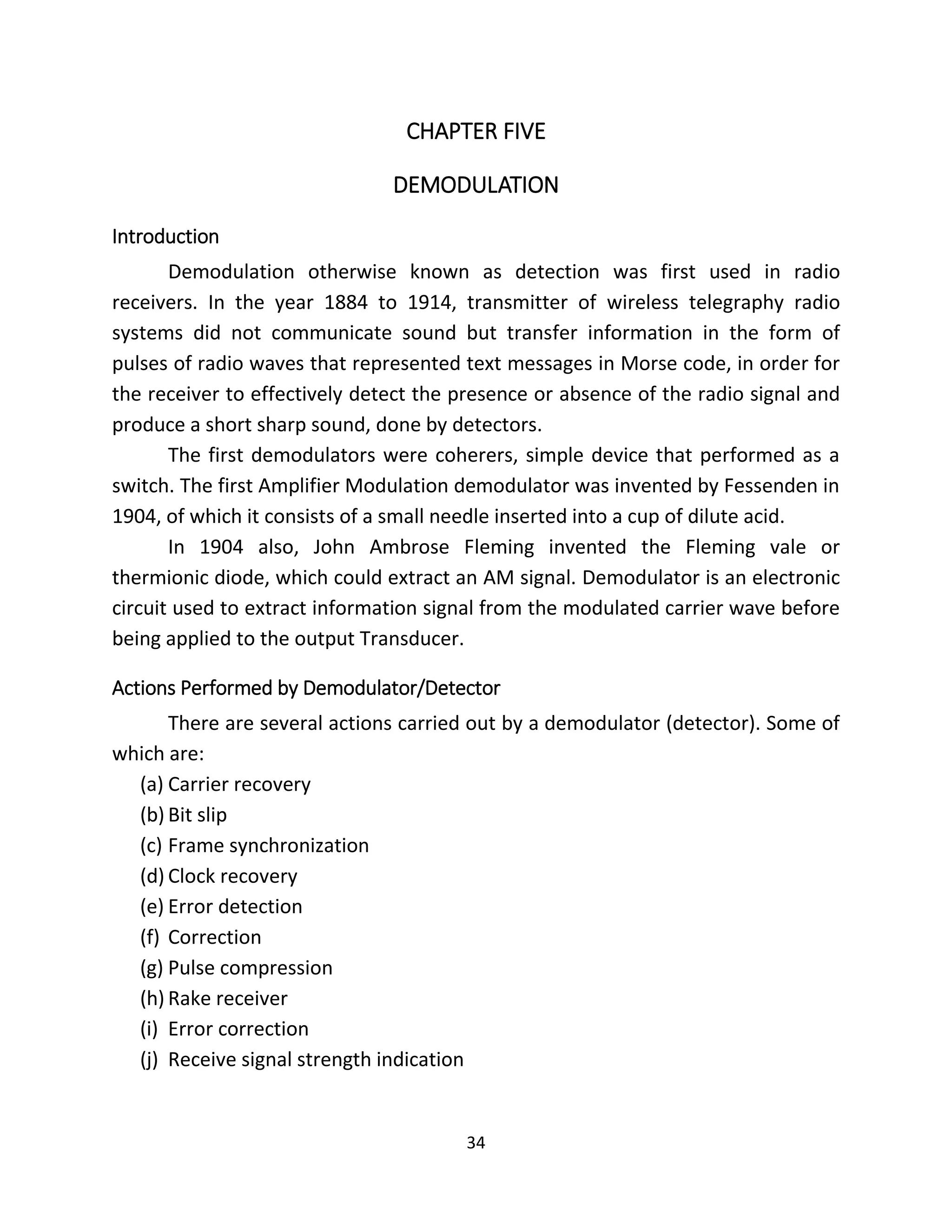 34
CHAPTER FIVE
DEMODULATION
Introduction
Demodulation otherwise known as detection was first used in radio
receivers. In the year 1884 to 1914, transmitter of wireless telegraphy radio
systems did not communicate sound but transfer information in the form of
pulses of radio waves that represented text messages in Morse code, in order for
the receiver to effectively detect the presence or absence of the radio signal and
produce a short sharp sound, done by detectors.
The first demodulators were coherers, simple device that performed as a
switch. The first Amplifier Modulation demodulator was invented by Fessenden in
1904, of which it consists of a small needle inserted into a cup of dilute acid.
In 1904 also, John Ambrose Fleming invented the Fleming vale or
thermionic diode, which could extract an AM signal. Demodulator is an electronic
circuit used to extract information signal from the modulated carrier wave before
being applied to the output Transducer.
Actions Performed by Demodulator/Detector
There are several actions carried out by a demodulator (detector). Some of
which are:
(a) Carrier recovery
(b) Bit slip
(c) Frame synchronization
(d) Clock recovery
(e) Error detection
(f) Correction
(g) Pulse compression
(h) Rake receiver
(i) Error correction
(j) Receive signal strength indication
 