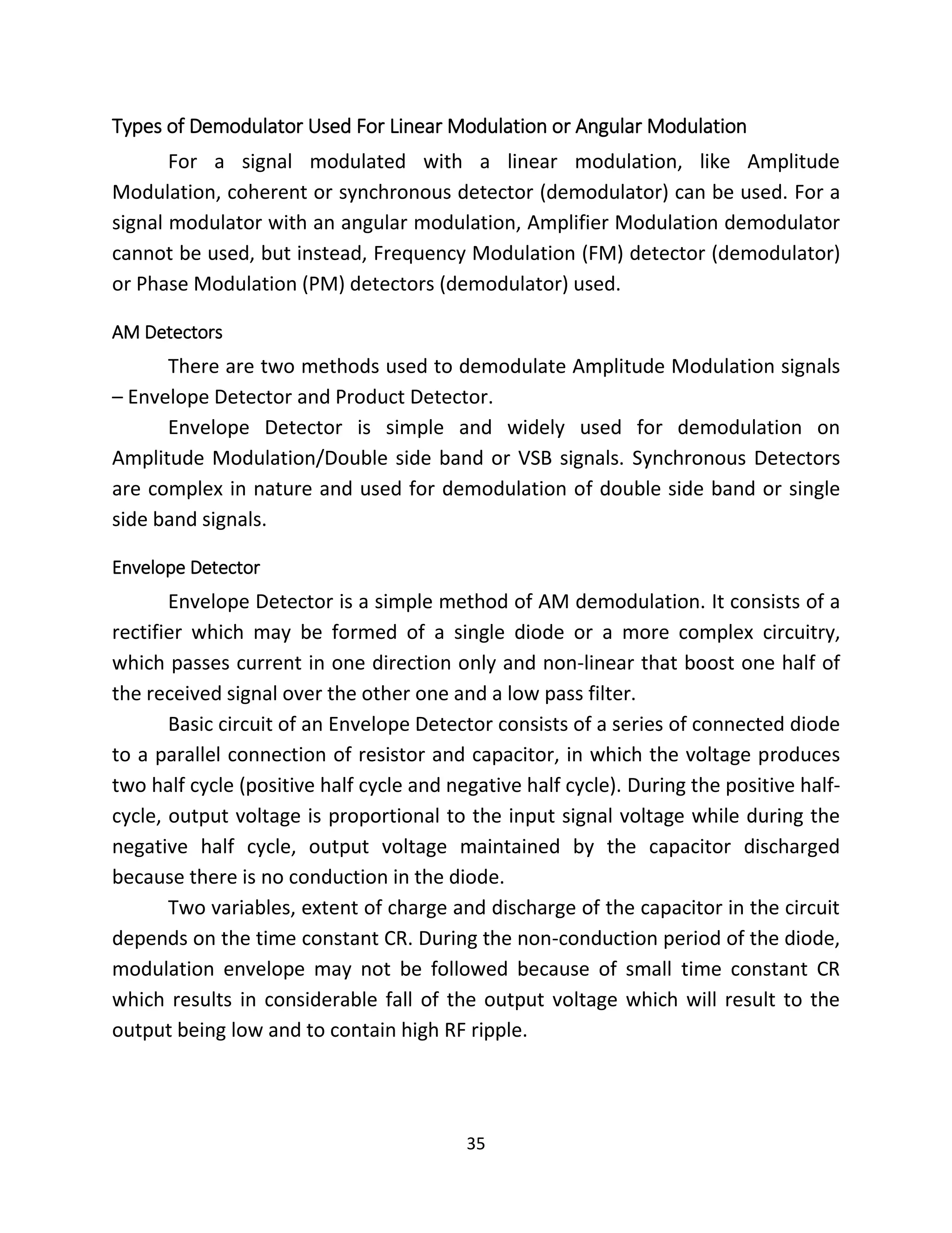 35
Types of Demodulator Used For Linear Modulation or Angular Modulation
For a signal modulated with a linear modulation, like Amplitude
Modulation, coherent or synchronous detector (demodulator) can be used. For a
signal modulator with an angular modulation, Amplifier Modulation demodulator
cannot be used, but instead, Frequency Modulation (FM) detector (demodulator)
or Phase Modulation (PM) detectors (demodulator) used.
AM Detectors
There are two methods used to demodulate Amplitude Modulation signals
– Envelope Detector and Product Detector.
Envelope Detector is simple and widely used for demodulation on
Amplitude Modulation/Double side band or VSB signals. Synchronous Detectors
are complex in nature and used for demodulation of double side band or single
side band signals.
Envelope Detector
Envelope Detector is a simple method of AM demodulation. It consists of a
rectifier which may be formed of a single diode or a more complex circuitry,
which passes current in one direction only and non-linear that boost one half of
the received signal over the other one and a low pass filter.
Basic circuit of an Envelope Detector consists of a series of connected diode
to a parallel connection of resistor and capacitor, in which the voltage produces
two half cycle (positive half cycle and negative half cycle). During the positive half-
cycle, output voltage is proportional to the input signal voltage while during the
negative half cycle, output voltage maintained by the capacitor discharged
because there is no conduction in the diode.
Two variables, extent of charge and discharge of the capacitor in the circuit
depends on the time constant CR. During the non-conduction period of the diode,
modulation envelope may not be followed because of small time constant CR
which results in considerable fall of the output voltage which will result to the
output being low and to contain high RF ripple.
 