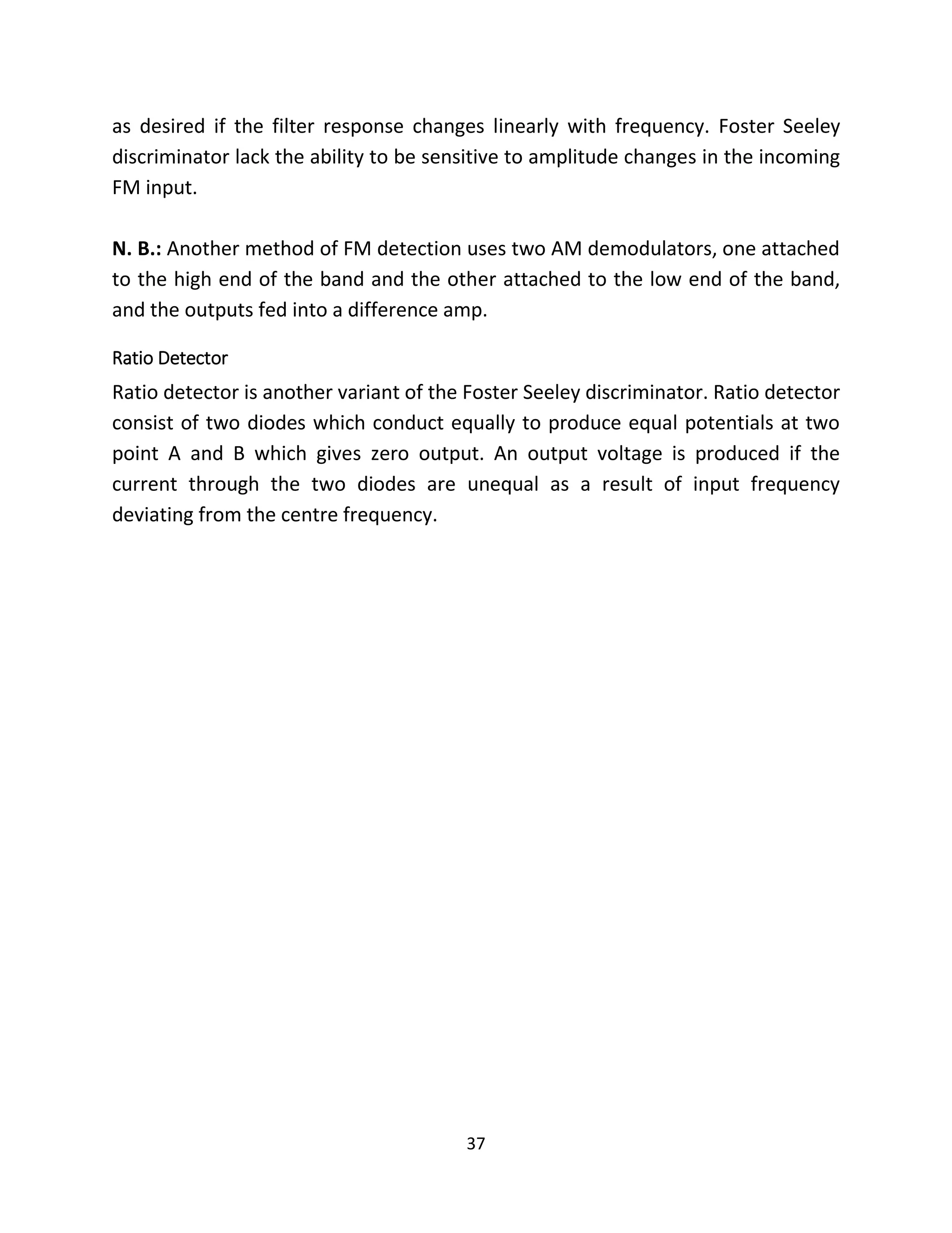 37
as desired if the filter response changes linearly with frequency. Foster Seeley
discriminator lack the ability to be sensitive to amplitude changes in the incoming
FM input.
N. B.: Another method of FM detection uses two AM demodulators, one attached
to the high end of the band and the other attached to the low end of the band,
and the outputs fed into a difference amp.
Ratio Detector
Ratio detector is another variant of the Foster Seeley discriminator. Ratio detector
consist of two diodes which conduct equally to produce equal potentials at two
point A and B which gives zero output. An output voltage is produced if the
current through the two diodes are unequal as a result of input frequency
deviating from the centre frequency.
 