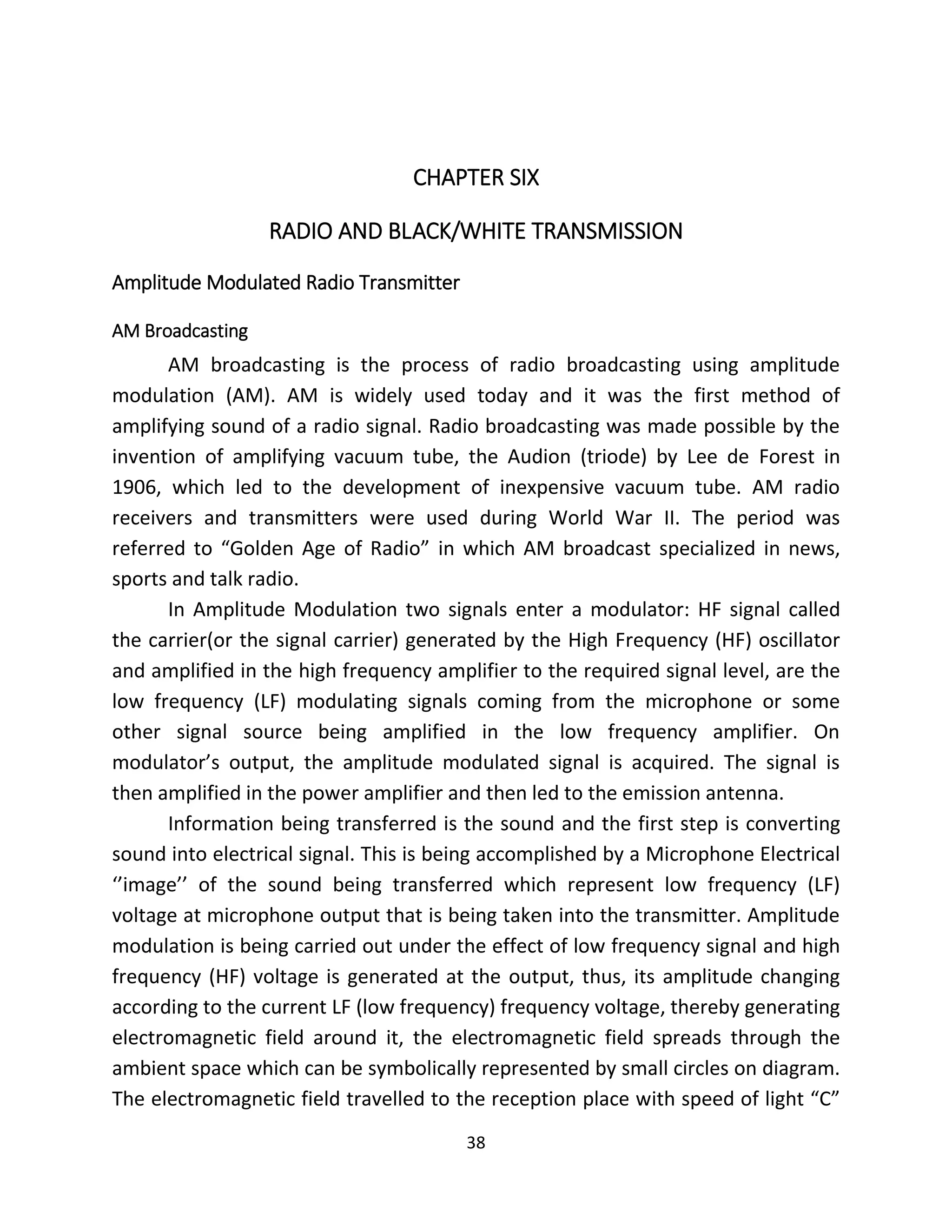 38
CHAPTER SIX
RADIO AND BLACK/WHITE TRANSMISSION
Amplitude Modulated Radio Transmitter
AM Broadcasting
AM broadcasting is the process of radio broadcasting using amplitude
modulation (AM). AM is widely used today and it was the first method of
amplifying sound of a radio signal. Radio broadcasting was made possible by the
invention of amplifying vacuum tube, the Audion (triode) by Lee de Forest in
1906, which led to the development of inexpensive vacuum tube. AM radio
receivers and transmitters were used during World War II. The period was
referred to “Golden Age of Radio” in which AM broadcast specialized in news,
sports and talk radio.
In Amplitude Modulation two signals enter a modulator: HF signal called
the carrier(or the signal carrier) generated by the High Frequency (HF) oscillator
and amplified in the high frequency amplifier to the required signal level, are the
low frequency (LF) modulating signals coming from the microphone or some
other signal source being amplified in the low frequency amplifier. On
modulator’s output, the amplitude modulated signal is acquired. The signal is
then amplified in the power amplifier and then led to the emission antenna.
Information being transferred is the sound and the first step is converting
sound into electrical signal. This is being accomplished by a Microphone Electrical
‘’image’’ of the sound being transferred which represent low frequency (LF)
voltage at microphone output that is being taken into the transmitter. Amplitude
modulation is being carried out under the effect of low frequency signal and high
frequency (HF) voltage is generated at the output, thus, its amplitude changing
according to the current LF (low frequency) frequency voltage, thereby generating
electromagnetic field around it, the electromagnetic field spreads through the
ambient space which can be symbolically represented by small circles on diagram.
The electromagnetic field travelled to the reception place with speed of light “C”
 