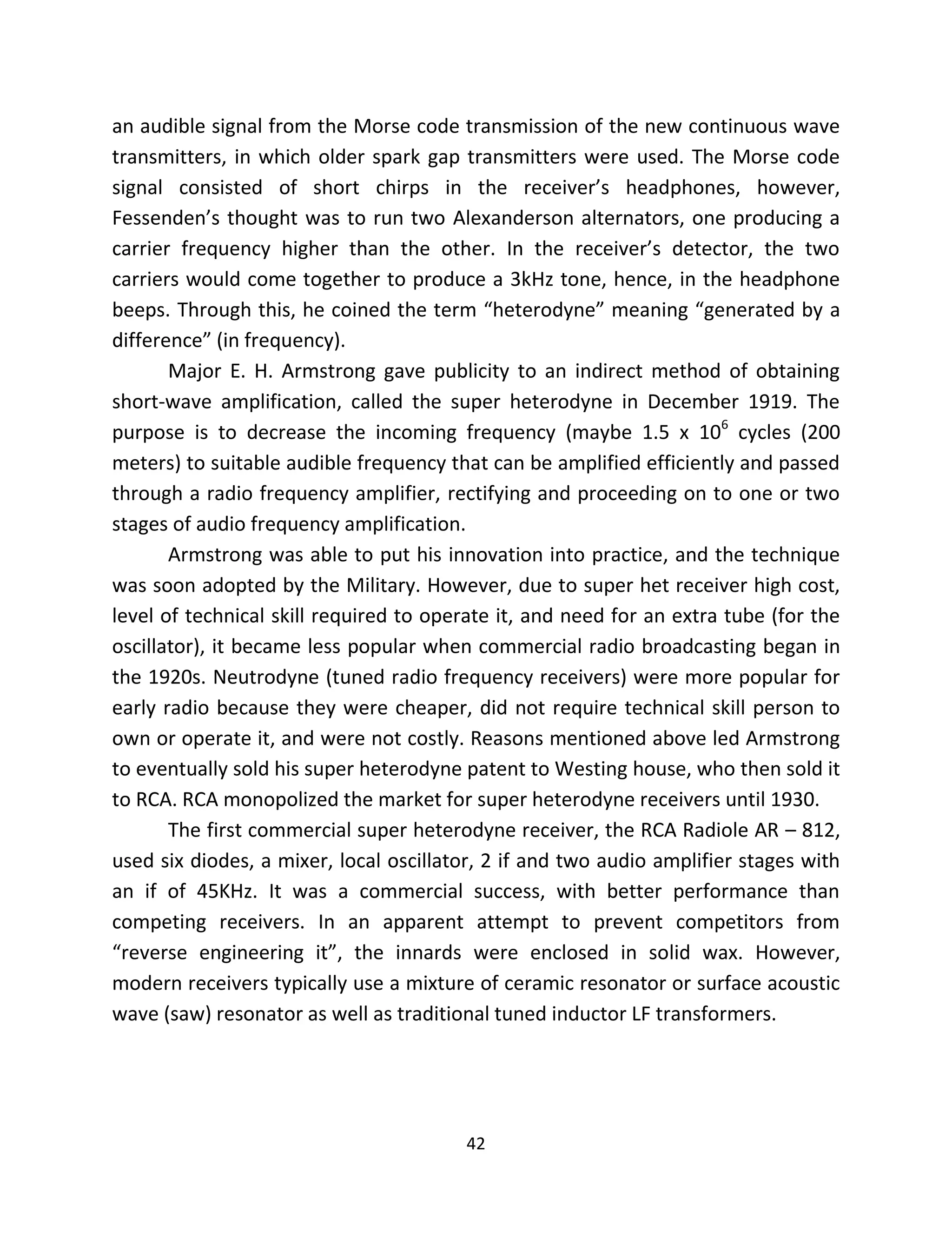 42
an audible signal from the Morse code transmission of the new continuous wave
transmitters, in which older spark gap transmitters were used. The Morse code
signal consisted of short chirps in the receiver’s headphones, however,
Fessenden’s thought was to run two Alexanderson alternators, one producing a
carrier frequency higher than the other. In the receiver’s detector, the two
carriers would come together to produce a 3kHz tone, hence, in the headphone
beeps. Through this, he coined the term “heterodyne” meaning “generated by a
difference” (in frequency).
Major E. H. Armstrong gave publicity to an indirect method of obtaining
short-wave amplification, called the super heterodyne in December 1919. The
purpose is to decrease the incoming frequency (maybe 1.5 x 106
cycles (200
meters) to suitable audible frequency that can be amplified efficiently and passed
through a radio frequency amplifier, rectifying and proceeding on to one or two
stages of audio frequency amplification.
Armstrong was able to put his innovation into practice, and the technique
was soon adopted by the Military. However, due to super het receiver high cost,
level of technical skill required to operate it, and need for an extra tube (for the
oscillator), it became less popular when commercial radio broadcasting began in
the 1920s. Neutrodyne (tuned radio frequency receivers) were more popular for
early radio because they were cheaper, did not require technical skill person to
own or operate it, and were not costly. Reasons mentioned above led Armstrong
to eventually sold his super heterodyne patent to Westing house, who then sold it
to RCA. RCA monopolized the market for super heterodyne receivers until 1930.
The first commercial super heterodyne receiver, the RCA Radiole AR – 812,
used six diodes, a mixer, local oscillator, 2 if and two audio amplifier stages with
an if of 45KHz. It was a commercial success, with better performance than
competing receivers. In an apparent attempt to prevent competitors from
“reverse engineering it”, the innards were enclosed in solid wax. However,
modern receivers typically use a mixture of ceramic resonator or surface acoustic
wave (saw) resonator as well as traditional tuned inductor LF transformers.
 