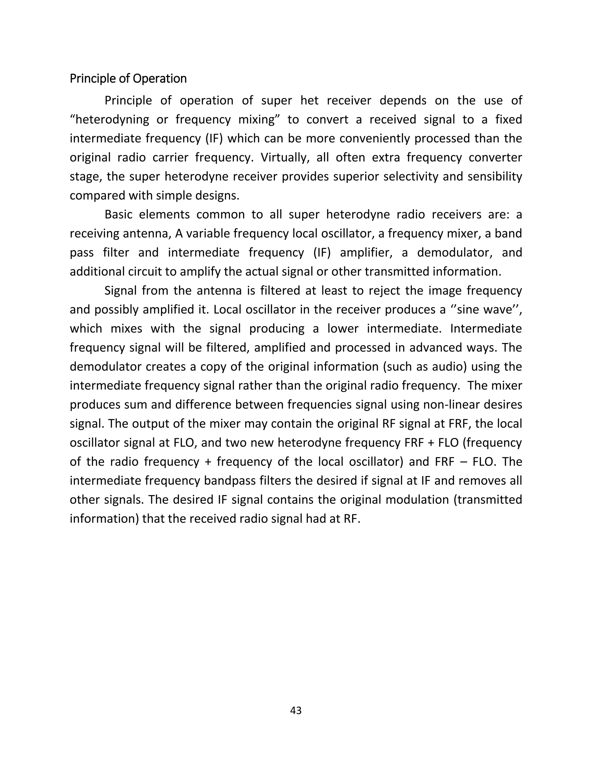 43
Principle of Operation
Principle of operation of super het receiver depends on the use of
“heterodyning or frequency mixing” to convert a received signal to a fixed
intermediate frequency (IF) which can be more conveniently processed than the
original radio carrier frequency. Virtually, all often extra frequency converter
stage, the super heterodyne receiver provides superior selectivity and sensibility
compared with simple designs.
Basic elements common to all super heterodyne radio receivers are: a
receiving antenna, A variable frequency local oscillator, a frequency mixer, a band
pass filter and intermediate frequency (IF) amplifier, a demodulator, and
additional circuit to amplify the actual signal or other transmitted information.
Signal from the antenna is filtered at least to reject the image frequency
and possibly amplified it. Local oscillator in the receiver produces a ‘’sine wave’’,
which mixes with the signal producing a lower intermediate. Intermediate
frequency signal will be filtered, amplified and processed in advanced ways. The
demodulator creates a copy of the original information (such as audio) using the
intermediate frequency signal rather than the original radio frequency. The mixer
produces sum and difference between frequencies signal using non-linear desires
signal. The output of the mixer may contain the original RF signal at FRF, the local
oscillator signal at FLO, and two new heterodyne frequency FRF + FLO (frequency
of the radio frequency + frequency of the local oscillator) and FRF – FLO. The
intermediate frequency bandpass filters the desired if signal at IF and removes all
other signals. The desired IF signal contains the original modulation (transmitted
information) that the received radio signal had at RF.
 