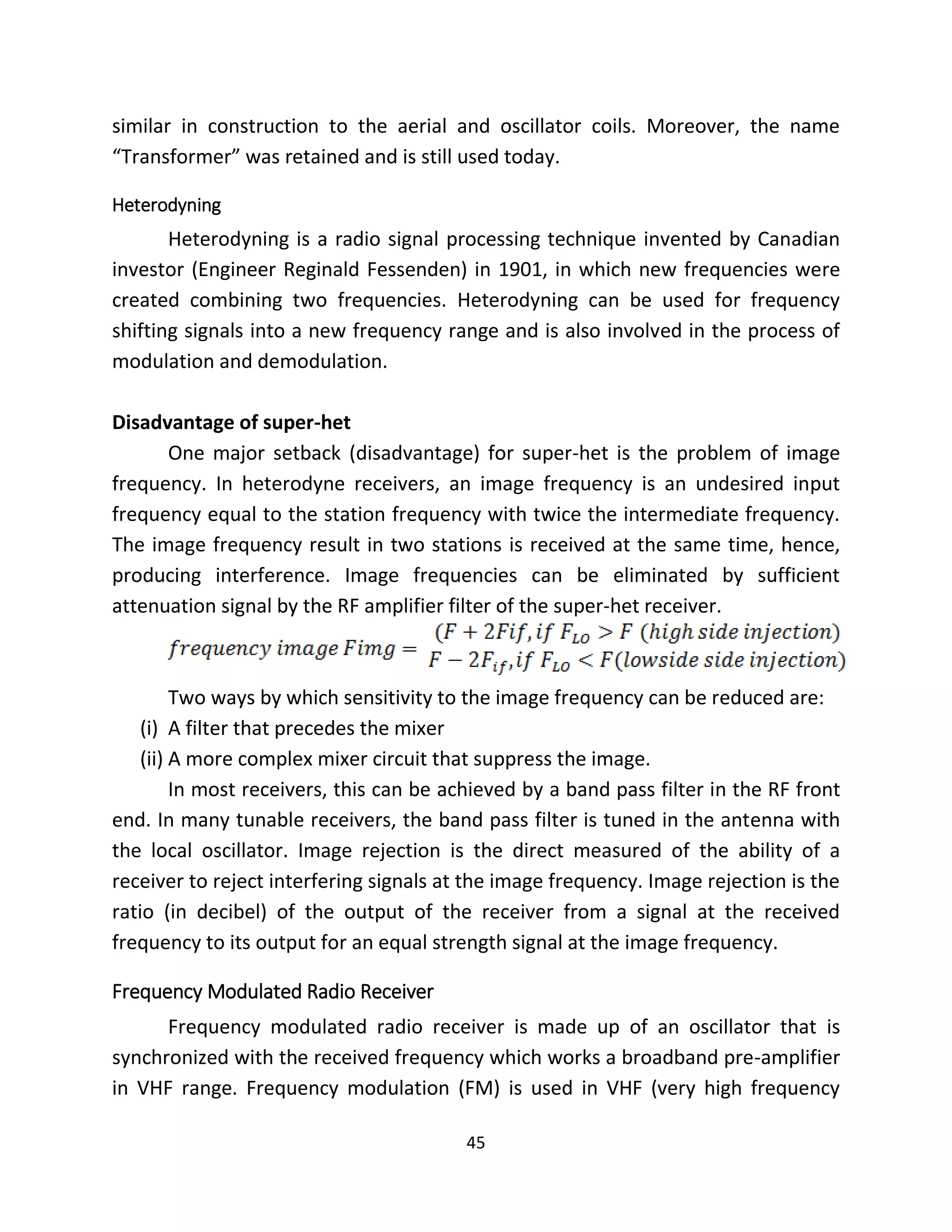 45
similar in construction to the aerial and oscillator coils. Moreover, the name
“Transformer” was retained and is still used today.
Heterodyning
Heterodyning is a radio signal processing technique invented by Canadian
investor (Engineer Reginald Fessenden) in 1901, in which new frequencies were
created combining two frequencies. Heterodyning can be used for frequency
shifting signals into a new frequency range and is also involved in the process of
modulation and demodulation.
Disadvantage of super-het
One major setback (disadvantage) for super-het is the problem of image
frequency. In heterodyne receivers, an image frequency is an undesired input
frequency equal to the station frequency with twice the intermediate frequency.
The image frequency result in two stations is received at the same time, hence,
producing interference. Image frequencies can be eliminated by sufficient
attenuation signal by the RF amplifier filter of the super-het receiver.
Two ways by which sensitivity to the image frequency can be reduced are:
(i) A filter that precedes the mixer
(ii) A more complex mixer circuit that suppress the image.
In most receivers, this can be achieved by a band pass filter in the RF front
end. In many tunable receivers, the band pass filter is tuned in the antenna with
the local oscillator. Image rejection is the direct measured of the ability of a
receiver to reject interfering signals at the image frequency. Image rejection is the
ratio (in decibel) of the output of the receiver from a signal at the received
frequency to its output for an equal strength signal at the image frequency.
Frequency Modulated Radio Receiver
Frequency modulated radio receiver is made up of an oscillator that is
synchronized with the received frequency which works a broadband pre-amplifier
in VHF range. Frequency modulation (FM) is used in VHF (very high frequency
 
