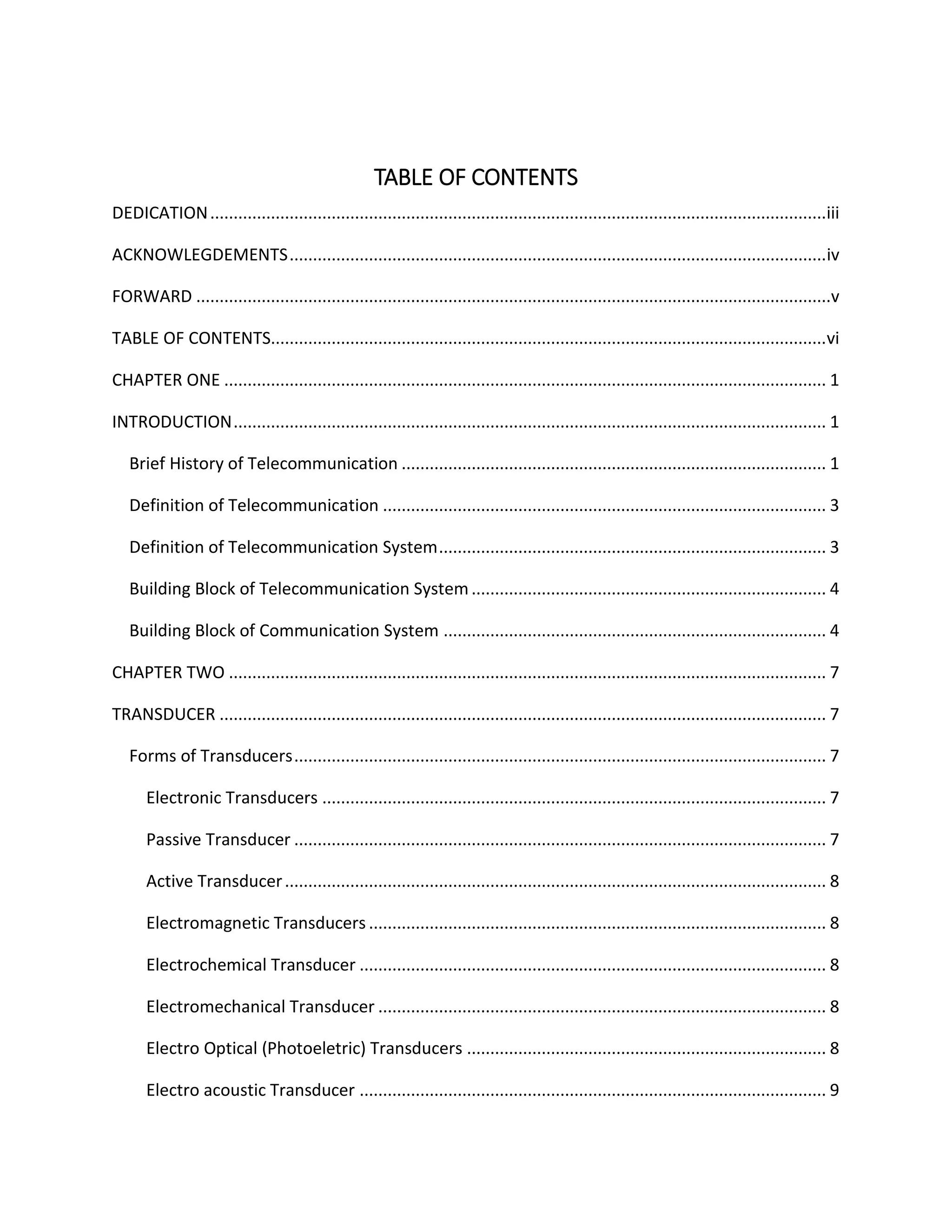 TABLE OF CONTENTS
DEDICATION....................................................................................................................................iii
ACKNOWLEGDEMENTS...................................................................................................................iv
FORWARD ........................................................................................................................................v
TABLE OF CONTENTS.......................................................................................................................vi
CHAPTER ONE ................................................................................................................................. 1
INTRODUCTION............................................................................................................................... 1
Brief History of Telecommunication ........................................................................................... 1
Definition of Telecommunication ............................................................................................... 3
Definition of Telecommunication System................................................................................... 3
Building Block of Telecommunication System............................................................................ 4
Building Block of Communication System .................................................................................. 4
CHAPTER TWO ................................................................................................................................ 7
TRANSDUCER .................................................................................................................................. 7
Forms of Transducers.................................................................................................................. 7
Electronic Transducers ............................................................................................................ 7
Passive Transducer .................................................................................................................. 7
Active Transducer.................................................................................................................... 8
Electromagnetic Transducers .................................................................................................. 8
Electrochemical Transducer .................................................................................................... 8
Electromechanical Transducer ................................................................................................ 8
Electro Optical (Photoeletric) Transducers ............................................................................. 8
Electro acoustic Transducer .................................................................................................... 9
 