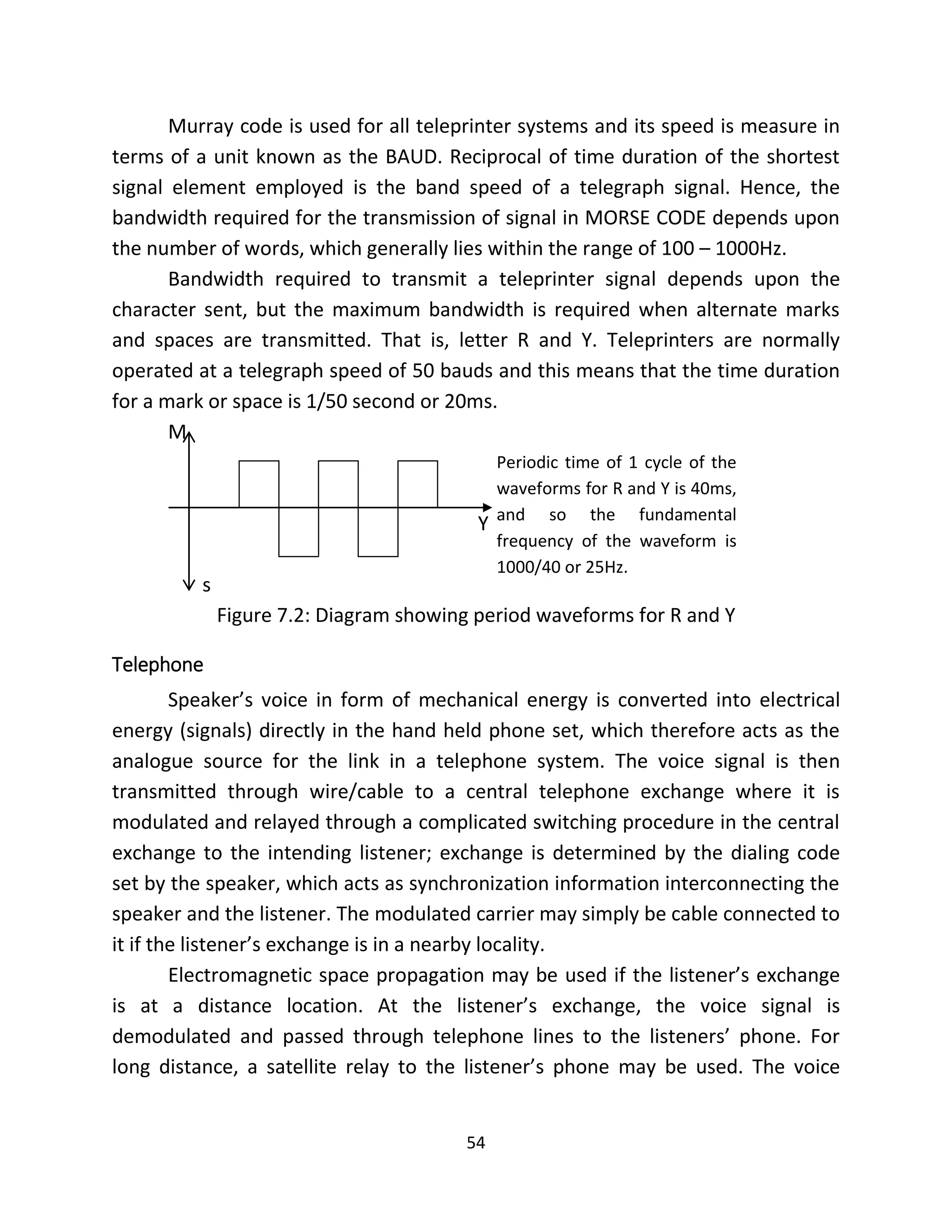 54
Murray code is used for all teleprinter systems and its speed is measure in
terms of a unit known as the BAUD. Reciprocal of time duration of the shortest
signal element employed is the band speed of a telegraph signal. Hence, the
bandwidth required for the transmission of signal in MORSE CODE depends upon
the number of words, which generally lies within the range of 100 – 1000Hz.
Bandwidth required to transmit a teleprinter signal depends upon the
character sent, but the maximum bandwidth is required when alternate marks
and spaces are transmitted. That is, letter R and Y. Teleprinters are normally
operated at a telegraph speed of 50 bauds and this means that the time duration
for a mark or space is 1/50 second or 20ms.
M
Y
s
Figure 7.2: Diagram showing period waveforms for R and Y
Telephone
Speaker’s voice in form of mechanical energy is converted into electrical
energy (signals) directly in the hand held phone set, which therefore acts as the
analogue source for the link in a telephone system. The voice signal is then
transmitted through wire/cable to a central telephone exchange where it is
modulated and relayed through a complicated switching procedure in the central
exchange to the intending listener; exchange is determined by the dialing code
set by the speaker, which acts as synchronization information interconnecting the
speaker and the listener. The modulated carrier may simply be cable connected to
it if the listener’s exchange is in a nearby locality.
Electromagnetic space propagation may be used if the listener’s exchange
is at a distance location. At the listener’s exchange, the voice signal is
demodulated and passed through telephone lines to the listeners’ phone. For
long distance, a satellite relay to the listener’s phone may be used. The voice
Periodic time of 1 cycle of the
waveforms for R and Y is 40ms,
and so the fundamental
frequency of the waveform is
1000/40 or 25Hz.
 